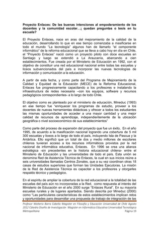 Proyecto Enlaces: De las buenas intenciones al empoderamiento de los
docentes y la comunidad escolar…¡ quedan preguntas o tesis en tu
escuela?

El Proyecto Enlaces, nace en aras del mejoramiento de la calidad de la
educación, desarrollando lo que en ese tiempo comenzaba a masificarse en
todo el mundo “La tecnología” algunos han de llamarlo “el componente
informático” de la reforma educacional que se lleva a cabo hoy en día en Chile,
el “Proyecto Enlaces” nació como un proyecto piloto con doce escuelas en
Santiago y luego se extendió a La Araucanía, abarcando a cien
establecimientos. Fue creada por el Ministerio de Educación en 1992, con el
objetivo de constituir una red educacional nacional entre todas las escuelas y
liceos subvencionados del país e incorporar las nuevas tecnologías de
información y comunicación a la educación.

A partir de esta fecha, y como parte del Programa de Mejoramiento de la
Calidad y Equidad de la Educación (MECE) de la Reforma Educacional,
Enlaces fue progresivamente capacitando a los profesores e instalando la
infraestructura de redes necesaria –con los equipos, software y recursos
pedagógicos correspondientes- a lo largo de todo Chile.

El objetivo como es planteado por el ministerio de educación, Mineduc (1993)
en ese tiempo fue “enriquecer los programas de estudio, proveer a los
docentes de nuevas herramientas didácticas y ofrecer a todos los estudiantes
las mismas oportunidades de acceder a una mayor cantidad y una mejor
calidad de recursos de aprendizaje, independientemente de la ubicación
geográfica o nivel socioeconómico de sus establecimientos”

Como parte del proceso de expansión del proyecto que fue un éxito, En el año
1995, de acuerdo a la masificación nacional logrando una cobertura de 5 mil
300 escuelas y liceos a lo largo de todo el país, incluyendo Isla de Pascua y la
Antártica. Ello significó que un total de dos y medio millones de escolares
chilenos tuvieran acceso a los recursos informáticos provistos por la red
nacional de informática educativa, Enlaces. En 1996 se crea una alianza
estratégica -sin precedentes en la historia educacional chilena- entre el
Ministerio de Educación y las universidades de todo el país. Esta unión se
denomina Red de Asistencia Técnica de Enlaces, la cual en sus inicios reúne a
seis universidades llamadas Centros Zonales, que a su vez coordinan otras 18
casas de estudios superiores que forman las Unidades Ejecutoras. La misión
de la Red de Asistencia Técnica es capacitar a los profesores y otorgarles
respaldo técnico y pedagógico.

En el espíritu de ampliar la cobertura de la red educacional a la totalidad de las
escuelas del país aún no incorporadas a la Red, como respuesta al interés del
Ministerio de Educación en el año 2000 surge “Enlaces Rural”. En su mayoría
escuelas rurales y de lugares apartados. Siendo descrita por Mineduc (2000)
como “Las particulares características de estos establecimientos implican retos
y oportunidades para desarrollar una propuesta de trabajo de integración de las
Profesor Walterio Barra Cabello Magister en Filosofía y Educación Universidad de Chile Agosto
2012 Cátedra Diseño de Investigación Magister en Informática Educativa Universidad Tecnológica
Metropolitana                                                                        Página 19
 