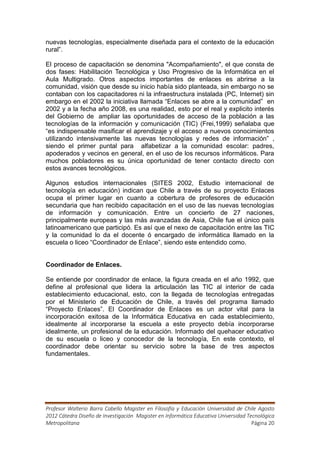 nuevas tecnologías, especialmente diseñada para el contexto de la educación
rural”.

El proceso de capacitación se denomina "Acompañamiento", el que consta de
dos fases: Habilitación Tecnológica y Uso Progresivo de la Informática en el
Aula Multigrado. Otros aspectos importantes de enlaces es abrirse a la
comunidad, visión que desde su inicio había sido planteada, sin embargo no se
contaban con los capacitadores ni la infraestructura instalada (PC, Internet) sin
embargo en el 2002 la iniciativa llamada “Enlaces se abre a la comunidad” en
2002 y a la fecha año 2008, es una realidad, esto por el real y explicito interés
del Gobierno de ampliar las oportunidades de acceso de la población a las
tecnologías de la información y comunicación (TIC) (Frei,1999) señalaba que
“es indispensable masificar el aprendizaje y el acceso a nuevos conocimientos
utilizando intensivamente las nuevas tecnologías y redes de información” ,
siendo el primer puntal para alfabetizar a la comunidad escolar: padres,
apoderados y vecinos en general, en el uso de los recursos informáticos. Para
muchos pobladores es su única oportunidad de tener contacto directo con
estos avances tecnológicos.

Algunos estudios internacionales (SITES 2002, Estudio internacional de
tecnología en educación) indican que Chile a través de su proyecto Enlaces
ocupa el primer lugar en cuanto a cobertura de profesores de educación
secundaria que han recibido capacitación en el uso de las nuevas tecnologías
de información y comunicación. Entre un concierto de 27 naciones,
principalmente europeas y las más avanzadas de Asia, Chile fue el único país
latinoamericano que participó. Es así que el nexo de capacitación entre las TIC
y la comunidad lo da el docente ó encargado de informática llamado en la
escuela o liceo “Coordinador de Enlace”, siendo este entendido como.


Coordinador de Enlaces.

Se entiende por coordinador de enlace, la figura creada en el año 1992, que
define al profesional que lidera la articulación las TIC al interior de cada
establecimiento educacional, esto, con la llegada de tecnologías entregadas
por el Ministerio de Educación de Chile, a través del programa llamado
“Proyecto Enlaces”. El Coordinador de Enlaces es un actor vital para la
incorporación exitosa de la Informática Educativa en cada establecimiento,
idealmente al incorporarse la escuela a este proyecto debía incorporarse
idealmente, un profesional de la educación. Informado del quehacer educativo
de su escuela o liceo y conocedor de la tecnología, En este contexto, el
coordinador debe orientar su servicio sobre la base de tres aspectos
fundamentales.




Profesor Walterio Barra Cabello Magister en Filosofía y Educación Universidad de Chile Agosto
2012 Cátedra Diseño de Investigación Magister en Informática Educativa Universidad Tecnológica
Metropolitana                                                                        Página 20
 