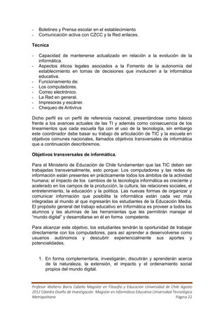 -   Boletines y Prensa escolar en el establecimiento
-   Comunicación activa con CZCC y la Red enlaces.

Técnica

-   Capacidad de mantenerse actualizado en relación a la evolución de la
    informática.
-   Aspectos éticos legales asociados a la Fomento de la autonomía del
    establecimiento en tomas de decisiones que involucren a la informática
    educativa.
-   Funcionamiento de:
-   Los computadores.
-   Correo electrónico.
-   La Red en general.
-   Impresoras y escáner.
-   Chequeo de Antivirus

Dicho perfil es un perfil de referencia nacional, presentándose como básico
frente a los avances actuales de las TI y además como consecuencia de los
lineamientos que cada escuela fija con el uso de la tecnología, sin embargo
este coordinador debe basar su trabajo de articulación de TIC y la escuela en
objetivos comunes nacionales, llamados objetivos transversales de informática
que a continuación describiremos.

Objetivos transversales de informática.

Para el Ministerio de Educación de Chile fundamentan que las TIC deben ser
trabajadas transversalmente, esto porque: Los computadores y las redes de
información están presentes en prácticamente todos los ámbitos de la actividad
humana; el impacto de los cambios de la tecnología informática es creciente y
acelerado en los campos de la producción, la cultura, las relaciones sociales, el
entretenimiento, la educación y la política. Las nuevas formas de organizar y
comunicar información que posibilita la informática están cada vez más
integradas al mundo al que ingresarán los estudiantes de la Educación Media.
El propósito general del trabajo educativo en Informática es proveer a todos los
alumnos y las alumnas de las herramientas que les permitirán manejar el
“mundo digital” y desarrollarse en él en forma competente.

Para alcanzar este objetivo, los estudiantes tendrán la oportunidad de trabajar
directamente con los computadores, para así aprender a desenvolverse como
usuarios autónomos y descubrir experiencialmente sus aportes y
potencialidades.


    1. En forma complementaria, investigarán, discutirán y aprenderán acerca
       de la naturaleza, la extensión, el impacto y el ordenamiento social
       propios del mundo digital.


Profesor Walterio Barra Cabello Magister en Filosofía y Educación Universidad de Chile Agosto
2012 Cátedra Diseño de Investigación Magister en Informática Educativa Universidad Tecnológica
Metropolitana                                                                        Página 22
 