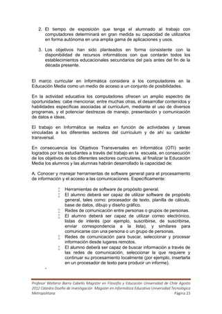 2. El tiempo de exposición que tenga el alumnado al trabajo con
      computadores determinará en gran medida su capacidad de utilizarlos
      en forma autónoma en una amplia gama de aplicaciones y usos.

   3. Los objetivos han sido planteados en forma consistente con la
      disponibilidad de recursos informáticos con que contarán todos los
      establecimientos educacionales secundarios del país antes del fin de la
      década presente.


El marco curricular en Informática considera a los computadores en la
Educación Media como un medio de acceso a un conjunto de posibilidades.

En la actividad educativa los computadores ofrecen un amplio espectro de
oportunidades: cabe mencionar, entre muchas otras, el desarrollar contenidos y
habilidades específicas asociadas al currículum, mediante el uso de diversos
programas, y el potenciar destrezas de manejo, presentación y comunicación
de datos e ideas.

El trabajo en Informática se realiza en función de actividades y tareas
vinculadas a los diferentes sectores del currículum y de ahí su carácter
transversal.

En consecuencia los Objetivos Transversales en Informática (OTI) serán
logrados por los estudiantes a través del trabajo en la escuela, en consecución
de los objetivos de los diferentes sectores curriculares, al finalizar la Educación
Media los alumnos y las alumnas habrán desarrollado la capacidad de:

A. Conocer y manejar herramientas de software general para el procesamiento
de información y el acceso a las comunicaciones. Específicamente:

                  Herramientas de software de propósito general.
                  El alumno deberá ser capaz de utilizar software de propósito
                   general, tales como: procesador de texto, planilla de cálculo,
                   base de datos, dibujo y diseño gráfico.
                  Redes de comunicación entre personas o grupos de personas.
                  El alumno deberá ser capaz de utilizar correo electrónico,
                   listas de interés (por ejemplo, suscribirse, de suscribirse,
                   enviar correspondencia a la lista), y similares para
                   comunicarse con una persona o un grupo de personas.
                  Redes de comunicación para buscar, seleccionar y procesar
                   información desde lugares remotos.
                  El alumno deberá ser capaz de buscar información a través de
                   las redes de comunicación, seleccionar la que requiere y
                   continuar su procesamiento localmente (por ejemplo, insertarla
                   en un procesador de texto para producir un informe).
       -


Profesor Walterio Barra Cabello Magister en Filosofía y Educación Universidad de Chile Agosto
2012 Cátedra Diseño de Investigación Magister en Informática Educativa Universidad Tecnológica
Metropolitana                                                                        Página 23
 