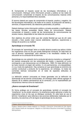 B. Comprender el impacto social de las tecnologías informáticas y de
comunicación. Distinguir entre información privada y pública en las redes de
comunicación; comprender el impacto de las comunicaciones masivas entre
personas y la responsabilidad ética asociada.

El alumno deberá ser capaz de comprender el impacto, positivo y negativo, de
las tecnologías informáticas y de redes en la cultura, la producción de bienes y
servicios, el esparcimiento, las relaciones personales y la política.

Deberá distinguir entre información pública y privada accesible y modificable en
las bases remotas accesibles desde redes de comunicación. Deberá
comprender el impacto y poder de las herramientas de comunicaciones de
acceso masivo, disponibles en las redes de comunicación.

Son objetivos de primer orden que dan amplia libertad par que de ahí cada
escuela y liceo pueda crear nuevos estándares, objetivos, experiencias y
trabajo de acuerdo a su realidad

Aprendizaje en el mundo TIC

El concepto de “aprendizaje” tiene un amplio alcance puesto que aplica a todos
los organismos vivos en los que puede distinguirse conducta. En esta tesis se
usa el término “aprendizaje” para referirse a los resultados visibles de la
educación en la conducta de los alumnos.

Aprendizaje es una variación de la conducta del alumno durante su ontogenia2,
de manera congruente con las variaciones del medio, y siguiendo un curso
contingente a sus interacciones con él (Maturana, 1982). En esta definición no
se hace mención al origen del cambio, ni a la permanencia, a la deseabilidad,
ni a su modo de explicación. Hay consenso en que aprendizaje es sinónimo de
cambio conductual y producto de la experiencia, sin embargo, no todas las
corrientes teóricas concuerdan en el resto de aspectos atribuidos al
aprendizaje.

La definición anterior concuerda en líneas generales con la definición de
aprendizaje de las teorías conductuales, sin embargo estas últimas agregan el
aspecto de la relativa permanencia de la conducta y la no explicabilidad por
mecanismos internos como la maduración.

¿Nuevo concepto de Enseñanza?

En forma análoga con el concepto de aprendizaje, también el concepto de
“enseñanza” es de amplio alcance y la enseñanza puede aplicarse a todos los
organismos vivos en los que se distingue conducta. En esta tesis se usa el
término “enseñanza” para referirse a las acciones deliberadas realizadas por el
docente y los alumnos a fin de lograr el aprendizaje de los alumnos.


2
    Ontogenia: Historia individual de cada organismo.

Profesor Walterio Barra Cabello Magister en Filosofía y Educación Universidad de Chile Agosto
2012 Cátedra Diseño de Investigación Magister en Informática Educativa Universidad Tecnológica
Metropolitana                                                                        Página 24
 