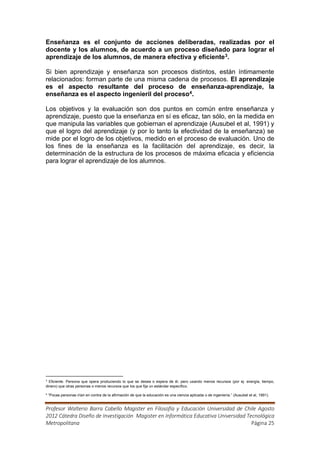 Enseñanza es el conjunto de acciones deliberadas, realizadas por el
docente y los alumnos, de acuerdo a un proceso diseñado para lograr el
aprendizaje de los alumnos, de manera efectiva y eficiente 3.

Si bien aprendizaje y enseñanza son procesos distintos, están íntimamente
relacionados: forman parte de una misma cadena de procesos. El aprendizaje
es el aspecto resultante del proceso de enseñanza-aprendizaje, la
enseñanza es el aspecto ingenieril del proceso4.

Los objetivos y la evaluación son dos puntos en común entre enseñanza y
aprendizaje, puesto que la enseñanza en sí es eficaz, tan sólo, en la medida en
que manipula las variables que gobiernan el aprendizaje (Ausubel et al, 1991) y
que el logro del aprendizaje (y por lo tanto la efectividad de la enseñanza) se
mide por el logro de los objetivos, medido en el proceso de evaluación. Uno de
los fines de la enseñanza es la facilitación del aprendizaje, es decir, la
determinación de la estructura de los procesos de máxima eficacia y eficiencia
para lograr el aprendizaje de los alumnos.




3
  Eficiente. Persona que opera produciendo lo que se desea o espera de él, pero usando menos recursos (por ej. energía, tiempo,
dinero) que otras personas o menos recursos que los que fija un estándar específico.

4
    “Pocas personas irían en contra de la afirmación de que la educación es una ciencia aplicada o de ingeniería.” (Ausubel et al, 1991).


Profesor Walterio Barra Cabello Magister en Filosofía y Educación Universidad de Chile Agosto
2012 Cátedra Diseño de Investigación Magister en Informática Educativa Universidad Tecnológica
Metropolitana                                                                        Página 25
 