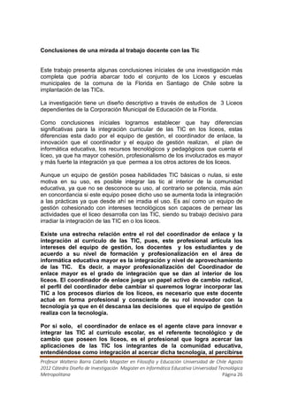 Conclusiones de una mirada al trabajo docente con las Tic


Este trabajo presenta algunas conclusiones iníciales de una investigación más
completa que podría abarcar todo el conjunto de los Liceos y escuelas
municipales de la comuna de la Florida en Santiago de Chile sobre la
implantación de las TICs.

La investigación tiene un diseño descriptivo a través de estudios de 3 Liceos
dependientes de la Corporación Municipal de Educación de la Florida.

Como conclusiones iníciales logramos establecer que hay diferencias
significativas para la integración curricular de las TIC en los liceos, estas
diferencias esta dado por el equipo de gestión, el coordinador de enlace, la
innovación que el coordinador y el equipo de gestión realizan, el plan de
informática educativa, los recursos tecnológicos y pedagógicos que cuenta el
liceo, ya que ha mayor cohesión, profesionalismo de los involucrados es mayor
y más fuerte la integración ya que permea a los otros actores de los liceos.

Aunque un equipo de gestión posea habilidades TIC básicas o nulas, si este
motiva en su uso, es posible integrar las tic al interior de la comunidad
educativa, ya que no se desconoce su uso, al contrario se potencia, más aún
en concordancia si este equipo posee dicho uso se aumenta toda la integración
a las prácticas ya que desde ahí se irradia el uso. Es así como un equipo de
gestión cohesionado con intereses tecnológicos son capaces de pernear las
actividades que el liceo desarrolla con las TIC, siendo su trabajo decisivo para
irradiar la integración de las TIC en o los liceos.

Existe una estrecha relación entre el rol del coordinador de enlace y la
integración al currículo de las TIC, pues, este profesional articula los
intereses del equipo de gestión, los docentes y los estudiantes y de
acuerdo a su nivel de formación y profesionalización en el área de
informática educativa mayor es la integración y nivel de aprovechamiento
de las TIC. Es decir, a mayor profesionalización del Coordinador de
enlace mayor es el grado de integración que se dan al interior de los
liceos. El coordinador de enlace juega un papel activo de cambio radical,
el perfil del coordinador debe cambiar si queremos lograr incorporar las
TIC a los procesos diarios de los liceos, es necesario que este docente
actué en forma profesional y consciente de su rol innovador con la
tecnología ya que en él descansa las decisiones que el equipo de gestión
realiza con la tecnología.

Por si solo, el coordinador de enlace es el agente clave para innovar e
integrar las TIC al currículo escolar, es el referente tecnológico y de
cambio que poseen los liceos, es el profesional que logra acercar las
aplicaciones de las TIC los integrantes de la comunidad educativa,
entendiéndose como integración al acercar dicha tecnología, al percibirse
Profesor Walterio Barra Cabello Magister en Filosofía y Educación Universidad de Chile Agosto
2012 Cátedra Diseño de Investigación Magister en Informática Educativa Universidad Tecnológica
Metropolitana                                                                        Página 26
 