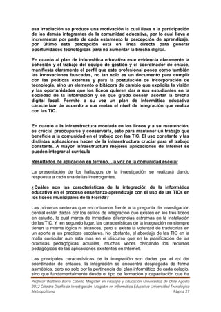 esa irradiación se produce una motivación la cual lleva a la participación
de los demás integrantes de la comunidad educativa, por lo cual lleva a
incrementar por parte de cada estamento la percepción de aprendizaje,
por último esta percepción está en línea directa para generar
oportunidades tecnológicas para no aumentar la brecha digital.

En cuanto al plan de informática educativa este evidencia claramente la
cohesión y el trabajo del equipo de gestión y el coordinador de enlace,
manifiesta claramente el perfil que este profesional posee como también
las innovaciones buscadas, no tan solo es un documento para cumplir
con las políticas externas y para la postulación de incorporación de
tecnología, sino un elemento o bitácora de cambio que explicita la visión
y las oportunidades que los liceos quieren dar a sus estudiantes en la
sociedad de la información y en que grado desean acortar la brecha
digital local. Permite a su vez un plan de informática educativa
caracterizar de acuerdo a sus metas el nivel de integración que realiza
con las TIC.


En cuanto a la infraestructura montada en los liceos y a su mantención,
es crucial preocuparse y conservarla, esto para mantener un trabajo que
beneficie a la comunidad en el trabajo con las TIC. El uso constante y las
distintas aplicaciones hacen de la infraestructura crucial para el trabajo
constante. A mayor infraestructura mejores aplicaciones de Internet se
pueden integrar al currículo

Resultados de aplicación en terreno…la voz de la comunidad escolar

La presentación de los hallazgos de la investigación se realizará dando
respuesta a cada una de las interrogantes.

¿Cuáles son las características de la integración de la informática
educativa en el proceso enseñanza-aprendizaje con el uso de las TICs en
los liceos municipales de la Florida?

Las primeras certezas que encontramos frente a la pregunta de investigación
central están dadas por los estilos de integración que existen en los tres liceos
en estudio, lo cual marca de inmediato diferencias extremas en la instalación
de las TIC. Y en segundo lugar, las características de la integración no siempre
tienen la misma lógica ni alcances, pero si existe la voluntad de traducirlas en
un aporte a las practicas escolares. No obstante, el abordaje de las TIC en la
malla curricular aun esta mas en el discurso que en la planificación de las
practicas pedagógicas actuales, muchas veces olvidando los recursos
pedagógicos de las aplicaciones existentes en Internet.

Las principales características de la integración son dadas por el rol del
coordinador de enlaces, la integración se encuentra desplegada de forma
asimétrica, pero no solo por la pertinencia del plan informático de cada colegio,
sino que fundamentalmente desde el tipo de formación y capacitación que ha
Profesor Walterio Barra Cabello Magister en Filosofía y Educación Universidad de Chile Agosto
2012 Cátedra Diseño de Investigación Magister en Informática Educativa Universidad Tecnológica
Metropolitana                                                                        Página 27
 