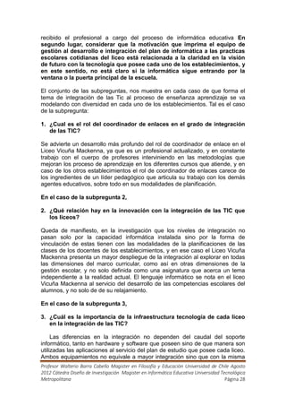 recibido el profesional a cargo del proceso de informática educativa En
segundo lugar, considerar que la motivación que imprima el equipo de
gestión al desarrollo e integración del plan de informática a las practicas
escolares cotidianas del liceo está relacionada a la claridad en la visión
de futuro con la tecnología que posee cada uno de los establecimientos, y
en este sentido, no está claro si la informática sigue entrando por la
ventana o la puerta principal de la escuela.

El conjunto de las subpreguntas, nos muestra en cada caso de que forma el
tema de integración de las Tic al proceso de enseñanza aprendizaje se va
modelando con diversidad en cada uno de los establecimientos. Tal es el caso
de la subpregunta:

1. ¿Cual es el rol del coordinador de enlaces en el grado de integración
   de las TIC?

Se advierte un desarrollo más profundo del rol de coordinador de enlace en el
Liceo Vicuña Mackenna, ya que es un profesional actualizado, y en constante
trabajo con el cuerpo de profesores interviniendo en las metodologías que
mejoran los proceso de aprendizaje en los diferentes cursos que atiende, y en
caso de los otros establecimientos el rol de coordinador de enlaces carece de
los ingredientes de un líder pedagógico que articula su trabajo con los demás
agentes educativos, sobre todo en sus modalidades de planificación.

En el caso de la subpregunta 2,

2. ¿Qué relación hay en la innovación con la integración de las TIC que
   los liceos?

Queda de manifiesto, en la investigación que los niveles de integración no
pasan solo por la capacidad informática instalada sino por la forma de
vinculación de estas tienen con las modalidades de la planificaciones de las
clases de los docentes de los establecimientos, y en ese caso el Liceo Vicuña
Mackenna presenta un mayor despliegue de la integración al explorar en todas
las dimensiones del marco curricular, como así en otras dimensiones de la
gestión escolar, y no solo definida como una asignatura que acerca un tema
independiente a la realidad actual. El lenguaje informático se nota en el liceo
Vicuña Mackenna al servicio del desarrollo de las competencias escolares del
alumnos, y no solo de de su relajamiento.

En el caso de la subpregunta 3,

3. ¿Cuál es la importancia de la infraestructura tecnología de cada liceo
   en la integración de las TIC?

     Las diferencias en la integración no dependen del caudal del soporte
informático, tanto en hardware y software que poseen sino de que manera son
utilizadas las aplicaciones al servicio del plan de estudio que posee cada liceo.
Ambos equipamientos no equivale a mayor integración sino que con la misma
Profesor Walterio Barra Cabello Magister en Filosofía y Educación Universidad de Chile Agosto
2012 Cátedra Diseño de Investigación Magister en Informática Educativa Universidad Tecnológica
Metropolitana                                                                        Página 28
 