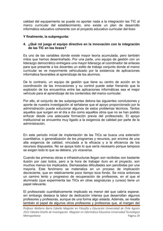 calidad del equipamiento se puede no aportar nada a la integración las TIC al
marco curricular del establecimiento, sino existe un plan de desarrollo
informático educativo coherente con el proyecto educativo curricular del liceo

Y finalmente, la subpregunta:

4. ¿Qué rol juega el equipo directivo en la innovación con la integración
   de las TIC en los liceos?

Es uno de las variables donde existe mayor teoría acumulada, pero también
mitos que hemos desentrañado. Por una parte, uno equipo de gestión con un
liderazgo democrático entregara una mayor liderazgo al coordinador de enlaces
para que presente a los docentes un estilo de trabajo conjunto donde el marco
curricular se ve mayormente vehiculizado por la existencia de aplicaciones
informática favorables al aprendizaje de los alumnos.

De lo contrario, un equipo de gestión que tiene su centro de acción en la
coordinación de las innovaciones y su control puede estar frenando que la
explosión de los encuentros entre las aplicaciones informáticas sea el mejor
vehículo para el aprendizaje de los contenidos del marco curricular.

Por ello, el conjunto de las subpreguntas detona las siguientes conclusiones y
aporte de nuestra investigación al señalarse que el apoyo proporcionado por la
administración puede solucionar algunos de estos problemas técnicos. Tantos
aquellos que surgen en el día a día como aquellos otros que no se han podido
enfocar desde una adecuada formación previa del profesorado. El apoyo
institucional se encuentra muy ligado a la exigencia de calidad por parte de la
administración.


En este periodo inicial de implantación de las TICs se busca una extensión
cuantitativa, o generalización de los programas y recursos, por encima de una
alta exigencia de calidad, vinculada a la eficacia y a la eficiencia de los
recursos dispuestos. No se apoya todo lo que sería necesario porque tampoco
se exigen todo lo que se debiera, y/o viceversa.

Cuando las primeras obras e infraestructuras llegan son recibidas con bastante
ilusión por casi todos, pero a la hora de trabajar duro en el proyecto, son
muchos menos los implicados. Demasiadas dificultades son percibidas por una
mayoría. Este fenómeno se materializa en un proceso de implicación
decreciente, que en relativamente poco tiempo toca fondo. Se inicia entonces
un camino lento y progresivo de recuperación de profesores, en el que el
alumnado (que experimenta las TICs en otras asignaturas y cursos) tiene un
papel relevante.

El profesorado cuantitativamente implicado es menor del que cabría esperar,
sin embargo destaca la labor de dedicación intensa que desarrollan algunos
profesores y profesoras, aunque de una forma algo aislada. Además, se resalta
también el papel de algunos otros profesores y profesoras que, al margen del
Profesor Walterio Barra Cabello Magister en Filosofía y Educación Universidad de Chile Agosto
2012 Cátedra Diseño de Investigación Magister en Informática Educativa Universidad Tecnológica
Metropolitana                                                                        Página 29
 