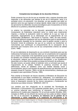 Competencias tecnologías de los docentes Chilenos

Existe consenso hoy en día de que se necesitan más y mejores docentes para
responder a las demandas que plantea la era de la información, tanto a la
sociedad como a la educación. Los docentes, ya sea aquellos que están en
ejercicio como los que ingresan al campo laboral, deben estar en condiciones
de aprovechar los diferentes recursos tecnológicos para incorporarlos en forma
efectiva en su práctica y desarrollo profesional.

Lo anterior ha coincidido con la discusión generalizada en torno a la
incorporación de Estándares (standard) como un medio para implementar
mejoras y orientar la evaluación sobre la calidad de lo que se hace en
educación, especialmente en lo relacionado con el mejoramiento de sus
profesionales (Stufflebeam, 1991;Husen & Tuijnman, 1994). De esta manera,
hoy resulta habitual la aceptación del uso de estándares para la caracterización
del desempeño deseable de los docentes, para la gestión escolar o para la
formación inicial de profesores, los que en su conjunto se transforman en
instrumentos que contribuyen al enriquecimiento de la concepción de la
educación que incorpora como uno de sus componentes criterios de calidad
(Cano, 1998).

El uso de estándares de desempeño es una condición importante para que las
instituciones formadoras de docentes velen por el cumplimiento de lo esperado
de su misión y respondan a las expectativas que la sociedad pone sobre ellas.
Es también una condición necesaria para que el Estado, como responsable de
la educación, asegure que las instituciones educadoras -y sus académicos-
desarrollen en la mejor forma posible sus tareas de formación de profesores.
De esta manera, se puede valorar el estándar como un principio que ayuda al
mejoramiento de la calidad. También lo podemos encontrar en otras
definiciones, donde se establece como una medida deseada social y
funcionalmente, para lo cual requiere de especificaciones que describen el nivel
deseado (Husen & Tuijnman, 1994) o el tipo de conocimientos y destrezas que
se esperan sean aprendidas (Thomas, 1994).

Para orientar la formación de futuros docentes el Ministerio de Educación ha
caracterizado lo que deben considerar los estándares: “Los estándares son,
por tanto, patrones o criterios que permitirán emitir en forma apropiada juicios
sobre el desempeño docente de los futuros educadores y fundamentar las
decisiones que deban tomarse.” MINEDUC, 2001:10

Los cambios que han introducido en la sociedad las Tecnologías de
Información y Comunicación (TIC) presentan grandes retos y, a la vez, ofrecen
un enorme potencial para transformar la educación. En la publicación
electrónica Un modelo para integrarlas TIC al currículo escolar (Eduteka, 2003,
revisado en 2008), se nos ofrecen las razones por las cuales se deben integrar
las TIC en la educación: la primera, se relaciona con la gestión de la
información y cómo responder a la avalancha de información o de
Profesor Walterio Barra Cabello Magister en Filosofía y Educación Universidad de Chile Agosto
2012 Cátedra Diseño de Investigación Magister en Informática Educativa Universidad Tecnológica
Metropolitana                                                                         Página 3
 