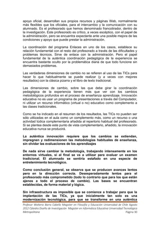 apoyo oficial, desarrollan sus propios recursos y páginas Web, normalmente
más flexibles que los oficiales, para el intercambio y la comunicación con su
alumnado. Es el profesorado que hemos denominado francotirador, dentro de
la investigación. Este profesorado es crítico, a veces escéptico, con el papel de
la administración, pero se encuentra expectante ante una posible mejora de las
condiciones y apoyo que puede prestar la administración.

La coordinación del programa Enlaces en uno de los casos, establece su
relación fundamental con el resto del profesorado a través de las dificultades y
problemas técnicos. Sirve de enlace con la administración. Pero el papel
fundamental de la auténtica coordinación pedagógica de la experiencia se
encuentra bastante oculto por la problemática diaria de que todo funcione sin
demasiados problemas.

Las verdaderas dimensiones de cambio no se refieren al uso de las TICs para
hacer lo que habitualmente se puede realizar (y a veces con mejores
resultados) con la clásica pizarra y el libro de texto tradicional.

Las dimensiones de cambio, sobre las que debe girar la coordinación
pedagógica de la experiencia tienen más que ver con los cambios
metodológicos profundos en el proceso de enseñanza aprendizaje. Innovación
educativa no es usar un programa de presentaciones a través del Computador,
ni utilizar un recurso informático (virtual o no) educativo como complemento a
las clases tradicionales.

Como se ha indicado en el resumen de los resultados, las TICs no pueden ser
sólo utilizadas en el aula como un complemento más, como un recurso o una
actividad lúdica complementaria añadida al repertorio habitual del profesorado.
Si se plantea desde este punto de vista complementario, añadido, la innovación
educativa nunca se producirá.

La auténtica innovación requiere que los cambios se extiendan,
impregnen y redimensionen las metodologías habituales de enseñanza,
sin olvidar las evaluaciones de los aprendizajes

De nada sirve cambiar la metodología, trabajando intensamente en los
entornos virtuales, si al final se va a utilizar para evaluar un examen
tradicional. El alumnado se sentiría estafado en una especie de
entretenimiento tecnológico.

Como conclusión general, se observa que se producen avances lentos
pero en la dirección correcta. Desesperadamente lentos para el
profesorado más comprometido (todo lo contrario que para los que están
ajenos a todo el proceso de cambio). Las bases se encuentran
establecidas, de forma material y lógica.

Sin infraestructura es imposible que se comience a trabajar para que la
implantación de las TICs, ya que inicialmente tan solo es una
modernización tecnológica, para que se transforme en una auténtica
Profesor Walterio Barra Cabello Magister en Filosofía y Educación Universidad de Chile Agosto
2012 Cátedra Diseño de Investigación Magister en Informática Educativa Universidad Tecnológica
Metropolitana                                                                        Página 30
 