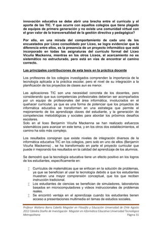 innovación educativa se debe abrir una brecha entre el currículo y el
aporte de las TIC. Y que ocurre con aquellos colegios que tiene plagado
de equipos de primera generación y no existe una comunidad virtual con
el gran valor de la transversalidad de la gestión directiva y pedagógica?

Por ello, en una mirada del comportamiento de cada uno de los
encuestados por Liceo consolidado por Liceo, se logra evidenciar que la
diferencia entre ellos, es la presencia de un proyecto informático que está
incorporado en todas las asignaturas del currículo formal del Liceo
Vicuña Mackenna, mientras en los otros Liceos, el acercamiento no es
sistemático no estructurado, pero está en vías de encontrar el camino
correcto.

Las principales contribuciones de esta tesis en la práctica docente

Los profesores de los colegios investigados comprenden la importancia de la
tecnología aplicada a la práctica escolar, pero el nivel de su integración a la
planificación de los proyectos de clases aun es menor.

Las aplicaciones TIC son una necesidad concreta de los docentes, pero
considerando que sus competencias profesionales deberían ser acompañados
por un equipo de profesionales del área informática, involucrados en el
quehacer curricular, ya que es una forma de potenciar que los proyectos de
informática educativa se transformen en una estrategia que permite el
mejoramiento de los aprendizaje claves del estudiante, y la generación de
competencias metodológicas y sociales para abordar los próximos desafíos
escolares.
Solo en el liceo Benjamín Vicuña Mackenna se han realizado esfuerzos
sistemáticos para avanzar en este tema, y en los otros dos establecimientos, el
camino ha sido más complejo.

Los resultados consignan que existe niveles de integración diversos de la
informática educativa TIC en los colegios, pero solo en uno de ellos (Benjamín
Vicuña Mackenna) , se ha transformado en parte el proyecto curricular que
puede ir mejorando los resultados en la calidad del aprendizaje de los alumnos.

Se demostró que la tecnología educativa tiene un efecto positivo en los logros
de los estudiantes, específicamente en:

    Currículos de matemáticas que se enfocan en la solución de problemas,
     ya que se benefician al usar la tecnología debido a que los estudiantes
     muestran una mayor comprensión conceptual, que los que reciben
     instrucción tradicional.
    Los estudiantes de ciencias se benefician de simuladores, laboratorios
     basados en microcomputadores y videos instruccionales de problemas
     reales.
    Se encontró ventaja en el aprendizaje cuando los estudiantes tienen
     acceso a presentaciones multimedia en temas de estudios sociales.

Profesor Walterio Barra Cabello Magister en Filosofía y Educación Universidad de Chile Agosto
2012 Cátedra Diseño de Investigación Magister en Informática Educativa Universidad Tecnológica
Metropolitana                                                                        Página 31
 