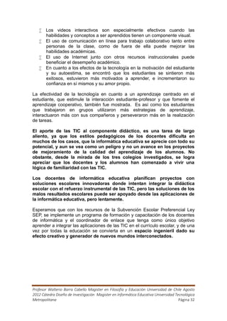  Los videos interactivos son especialmente efectivos cuando las
     habilidades y conceptos a ser aprendidos tienen un componente visual.
    El uso de comunicación en línea para trabajo colaborativo tanto entre
     personas de la clase, como de fuera de ella puede mejorar las
     habilidades académicas.
    El uso de Internet junto con otros recursos instruccionales puede
     beneficiar el desempeño académico.
    En cuanto a los efectos de la tecnología en la motivación del estudiante
     y su autoestima, se encontró que los estudiantes se sintieron más
     exitosos, estuvieron más motivados a aprender, e incrementaron su
     confianza en sí mismos y su amor propio.

La efectividad de la tecnología en cuanto a un aprendizaje centrado en el
estudiante, que estimule la interacción estudiante-profesor y que fomente el
aprendizaje cooperativo, también fue mostrada. Es así como los estudiantes
que trabajaron en grupos utilizaron más estrategias de aprendizaje,
interactuaron más con sus compañeros y perseveraron más en la realización
de tareas.

El aporte de las TIC al componente didáctico, es una tarea de largo
aliento, ya que los estilos pedagógicos de los docentes dificulta en
muchos de los casos, que la informática educativa se aprecie con todo su
potencial, y aun se vea como un peligro y no un avance en los proyectos
de mejoramiento de la calidad del aprendizaje de los alumnos. No
obstante, desde la mirada de los tres colegios investigados, se logra
apreciar que los docentes y los alumnos han comenzado a vivir una
lógica de familiaridad con las TIC.

Los docentes de informática educativa planifican proyectos con
soluciones escolares innovadoras donde intentan integrar la didáctica
escolar con el refuerzo instrumental de las TIC, pero las soluciones de los
malos resultados escolares puede ser apoyado desde las aplicaciones de
la informática educativa, pero lentamente.

Esperamos que con los recursos de la Subvención Escolar Preferencial Ley
SEP, se implemente un programa de formación y capacitación de los docentes
de informática y el coordinador de enlace que tenga como único objetivo
aprender a integrar las aplicaciones de las TIC en el currículo escolar, y de una
vez por todas la educación se convierta en un espacio ingenieril dado su
efecto creativo y generador de nuevos mundos interconectados.




Profesor Walterio Barra Cabello Magister en Filosofía y Educación Universidad de Chile Agosto
2012 Cátedra Diseño de Investigación Magister en Informática Educativa Universidad Tecnológica
Metropolitana                                                                        Página 32
 