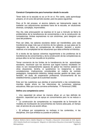 Construir Competencias para humanizar desde la escuela

   Tener éxito en la escuela no es un fin en sí. Por cierto, cada aprendizaje
   prepara, en el curso del período escolar, para los pasos siguientes.

   Pero al fin del proceso, el alumno debería ser básicamente capaz de
   trasladar sus adquisiciones escolares fuera de la escuela, en situaciones
   diversas, complejas, imprevisibles.

   Hoy día, esta preocupación se expresa en lo que a menudo se llama la
   problemática de la transferencia de conocimientos o de la construcción de
   competencias. Ambas expresiones no son sinónimas, pero designan una
   cara del problema:

   Para ser útiles, los saberes escolares deben ser transferibles; pero esta
   transferencia exige más que el dominio de los saberes, ya que pasa por la
   integración de éstos en competencias de reflexión, decisión y acción
   relativas a la complejidad de las situaciones que debe enfrentar el individuo.

   Si a través de las épocas volvemos regularmente a los problemas de la
   transferencia de conocimientos y de la construcción de las competencias es
   porque ellos no se han resuelto en la práctica.

   Tomar conciencia de los límites de la transferencia de los aprendizajes
   escolares, reconocer que los alumnos que logran buenos resultados en
   clase no son necesariamente capaces de aplicar los mismos saberes en
   otras situaciones, tendría, si quisiéramos no resignarnos a estas
   constataciones, implicaciones considerables en materia de contrato
   pedagógico, transposición didáctica, trabajo escolar, gestión de clase, pero
   también, sin duda, de cooperación profesional, funcionamiento de los
   establecimientos y papel de la autoridad escolar.

   Esta son las cuestiones que plantea el acercamiento a las competencias,
   inscritas desde ahora en las intenciones de numerosos sistemas
   educativos. Más que nunca conviene enfrentarlas. P. Perrenoud (1999)

   Define una competencia como:

   • Una capacidad de actuar de manera eficaz en un tipo definido de
   situación, capacidad que se apoya en conocimientos pero no se reduce a
   ellos.
   • La construcción de competencias es inseparable de la formación de
   modelos de movilización de conocimientos de manera adecuada, en tiempo
   real, al servicio de una acción eficaz.

   • El enfoque por competencia no rechaza ni los contenidos, ni las
   disciplinas, sino que enfatiza su puesta en práctica.


Profesor Walterio Barra Cabello Magister en Filosofía y Educación Universidad de Chile Agosto
2012 Cátedra Diseño de Investigación Magister en Informática Educativa Universidad Tecnológica
Metropolitana                                                                        Página 33
 