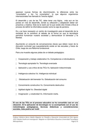 aparecer nuevas formas de discriminación, la diferencia entre los
   “conectados” y los “no conectados”, lo que algunos organismos
   internacionales han llamado la “brecha digital”.

   El desarrollo y uso de las TIC, debe tener una lógica, más aun en los
   países en vías de desarrollo, donde su utilización y adaptación deber ser
   proactiva y creativa. Esta es la razón por la que existe otra mirada crítica al
   proceso de definir la informática escolar como la caja de pandora.

   Es y se hace necesario un centro de investigación para el desarrollo de la
   sociedad de la contribuir al debate de la forma en que la tecnología
   permitirá humanizar nuestra sociedad y democratizar el bienestar y la
   libertad.


   Asumiendo un conjunto de conversaciones claves que deben nacer de la
   discusión curricular que supuestamente existe en las escuelas y liceos de
   Chile, luego de una Reforma fundacional.

   Para una muestra algunas pistas de un debate pedagógico:


    Cooperación y trabajo colaborativo Vs. Competencia e individualismo

    Tecnología apropiada Vs. Tecnología avanzada

    Aplicación y uso crítico de las TICs Vs. Aplicación indiscriminada


    Inteligencia colectiva Vs. Inteligencia individual


       Globalización del bienestar Vs. Globalización del consumo


    Conocimiento constructivo Vs. Conocimiento destructivo

    Agilidad digital Vs. Obesidad digital

    Imaginación y creatividad Vs. Información inerte.



El uso de las TICs en el proceso educativo se ha convertido casi en una
obsesión. Si la aplicación de tecnología no va acompañada con el uso de
metodologías pedagógicas, técnicas didácticas y consideraciones
sociales, ésta podría ser inútil



Profesor Walterio Barra Cabello Magister en Filosofía y Educación Universidad de Chile Agosto
2012 Cátedra Diseño de Investigación Magister en Informática Educativa Universidad Tecnológica
Metropolitana                                                                        Página 35
 