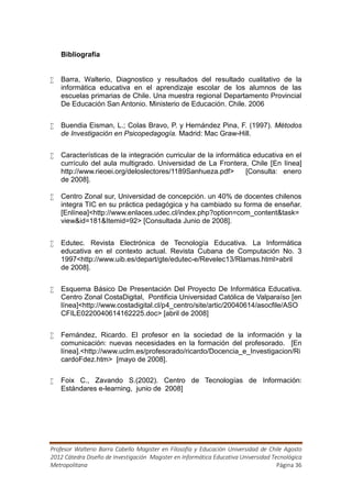 Bibliografía


   Barra, Walterio, Diagnostico y resultados del resultado cualitativo de la
    informática educativa en el aprendizaje escolar de los alumnos de las
    escuelas primarias de Chile. Una muestra regional Departamento Provincial
    De Educación San Antonio. Ministerio de Educación. Chile. 2006


   Buendia Eisman, L.; Colas Bravo, P. y Hernández Pina, F. (1997). Métodos
    de Investigación en Psicopedagogía. Madrid: Mac Graw-Hill.


   Características de la integración curricular de la informática educativa en el
    currículo del aula multigrado. Universidad de La Frontera, Chile [En línea]
    http://www.rieoei.org/deloslectores/1189Sanhueza.pdf>        [Consulta: enero
    de 2008].

   Centro Zonal sur, Universidad de concepción. un 40% de docentes chilenos
    integra TIC en su práctica pedagógica y ha cambiado su forma de enseñar.
    [Enlínea]<http://www.enlaces.udec.cl/index.php?option=com_content&task=
    view&id=181&Itemid=92> [Consultada Junio de 2008].


   Edutec. Revista Electrónica de Tecnología Educativa. La Informática
    educativa en el contexto actual. Revista Cubana de Computación No. 3
    1997<http://www.uib.es/depart/gte/edutec-e/Revelec13/Rlamas.html>abril
    de 2008].


   Esquema Básico De Presentación Del Proyecto De Informática Educativa.
    Centro Zonal CostaDigital, Pontificia Universidad Católica de Valparaíso [en
    línea]<http://www.costadigital.cl/p4_centro/site/artic/20040614/asocfile/ASO
    CFILE0220040614162225.doc> [abril de 2008]


   Fernández, Ricardo. El profesor en la sociedad de la información y la
    comunicación: nuevas necesidades en la formación del profesorado. [En
    línea].<http://www.uclm.es/profesorado/ricardo/Docencia_e_Investigacion/Ri
    cardoFdez.htm> [mayo de 2008].

   Foix C., Zavando S.(2002). Centro de Tecnologías de Información:
    Estándares e-learning, junio de 2008]




Profesor Walterio Barra Cabello Magister en Filosofía y Educación Universidad de Chile Agosto
2012 Cátedra Diseño de Investigación Magister en Informática Educativa Universidad Tecnológica
Metropolitana                                                                        Página 36
 
