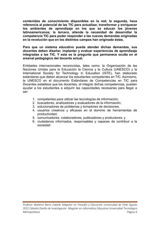 contenidos de conocimiento disponibles en la red; la segunda, hace
referencia al potencial de las TIC para actualizar, transformar y enriquecer
los ambientes de aprendizaje en los que se educan los jóvenes
latinoamericanos; la tercera, atiende la necesidad de desarrollar la
competencia TIC para poder responder a las nuevas demandas originadas
en la revolución que en los distintos campos han originado éstas.

Para que un sistema educativo pueda atender dichas demandas, sus
docentes deben diseñar, implantar y evaluar experiencias de aprendizaje
integradas a las TIC. Y esta es la pregunta que permanece oculta en el
arsenal pedagógico del docente actual.

Entidades internacionales reconocidas, tales como: la Organización de las
Naciones Unidas para la Educación la Ciencia y la Cultura (UNESCO) y la
International Society for Technology in Education (ISTE), han elaborado
estándares que deben alcanzar los estudiantes competentes en TIC. Asimismo,
la UNESCO en el documento Estándares de Competencias en TIC para
Docentes establece que los docentes, al integrar dichas competencias, pueden
ayudar a los estudiantes a adquirir las capacidades necesarias para llegar a
ser:

       1. competentes para utilizar las tecnologías de información;
       2. buscadores, analizadores y evaluadores de la información;
       3. solucionadores de problemas y tomadores de decisiones;
       4. usuarios creativos y eficaces en el dominio de herramientas de
          productividad;
       5. comunicadores, colaboradores, publicadores y productores; y
       6. ciudadanos informados, responsables y capaces de contribuir a la
          sociedad




Profesor Walterio Barra Cabello Magister en Filosofía y Educación Universidad de Chile Agosto
2012 Cátedra Diseño de Investigación Magister en Informática Educativa Universidad Tecnológica
Metropolitana                                                                         Página 4
 