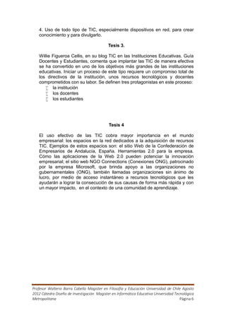 4. Uso de todo tipo de TIC, especialmente dispositivos en red, para crear
   conocimiento y para divulgarlo.

                                            Tesis 3.

   Willie Figueroa Cellis, en su blog TIC en las Instituciones Educativas. Guía
   Docentes y Estudiantes, comenta que implantar las TIC de manera efectiva
   se ha convertido en uno de los objetivos más grandes de las instituciones
   educativas. Iniciar un proceso de este tipo requiere un compromiso total de
   los directivos de la institución, unos recursos tecnológicos y docentes
   comprometidos con su labor. Se definen tres protagonistas en este proceso:
       la institución
       los docentes
       los estudiantes




                                            Tesis 4

   El uso efectivo de las TIC cobra mayor importancia en el mundo
   empresarial: los espacios en la red dedicados a la adquisición de recursos
   TIC. Ejemplos de estos espacios son: el sitio Web de la Confederación de
   Empresarios de Andalucía, España. Herramientas 2.0 para la empresa.
   Cómo las aplicaciones de la Web 2.0 pueden potenciar la innovación
   empresarial; el sitio web NGO Connections (Conexiones ONG), patrocinado
   por la empresa Microsoft, que brinda apoyo a las organizaciones no
   gubernamentales (ONG), también llamadas organizaciones sin ánimo de
   lucro, por medio de acceso instantáneo a recursos tecnológicos que les
   ayudarán a lograr la consecución de sus causas de forma más rápida y con
   un mayor impacto, en el contexto de una comunidad de aprendizaje.




Profesor Walterio Barra Cabello Magister en Filosofía y Educación Universidad de Chile Agosto
2012 Cátedra Diseño de Investigación Magister en Informática Educativa Universidad Tecnológica
Metropolitana                                                                         Página 6
 