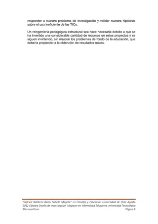 responder a nuestro problema de investigación y validar nuestra hipótesis
   sobre el uso ineficiente de las TICs.

   Un reingeniería pedagógica estructural sea hace necesaria debido a que se
   ha invertido una considerable cantidad de recursos en estos proyectos y se
   siguen invirtiendo, sin mejorar los problemas de fondo de la educación, que
   debería propender a la obtención de resultados reales.




Profesor Walterio Barra Cabello Magister en Filosofía y Educación Universidad de Chile Agosto
2012 Cátedra Diseño de Investigación Magister en Informática Educativa Universidad Tecnológica
Metropolitana                                                                         Página 8
 