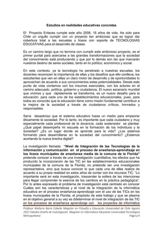 Estudios en realidades educativas concretas

El Proyecto Enlaces cumple este año 2008, 16 años de vida. Ha sido para
Chile un orgullo cumplir con un proyecto tan ambicioso que es lograr dar
cobertura total a las escuelas y liceos con soporte de TECNOLOGIAS
EDUCATIVAS para el desarrollo de clases.

Es un camino largo que no termina con cumplir este ambicioso proyecto, es el
primer puntal para acercarse a las grandes transformaciones que la sociedad
del conocimiento está produciendo y que por lo demás son las que marcarán
nuestros destino de seres sociales, tanto en lo político, económico y social.

En este contexto, ya la tecnología ha penetrado a nuestras escuelas, los
docentes reconocen la importancia de ellas y los desafíos que ello conlleva, los
estudiantes que ven en ellas un claro motor de desarrollo y de oportunidades lo
aprovechan de acuerdo a sus conocimientos estas potencialidades. Desde este
punto de vista contamos con los insumos esenciales, con los actores en el
camino adecuado, política, gobierno y ciudadanos. El nuevo escenario mundial
que vivimos y que rápidamente se transforma, es un nuevo desafío para la
educación, para cada uno de los establecimientos educacionales, pues, para
todos es conocido que la educación tiene como misión fundamental contribuir a
la mejora de la sociedad a través de ciudadanos críticos, honrados y
responsables.

Sería desastroso que el sistema educativo fuese un medio para empeorar
éticamente la sociedad. Por lo tanto, es importante que cada ciudadano y muy
especialmente cada profesional de la docencia, cada sostenedor se plantee:
¿Qué papel desempeña mi escuela en la formación de los individuos y la
sociedad? ¿Es un lugar donde se aprende para la vida? ¿Los estamos
formando para desarrollarse en la sociedad del conocimiento? ¿Estamos
acortando la nueva brecha digital?

La investigación llamada “Nivel de Integración de las Tecnologías de la
información y comunicación en el proceso de enseñanza-aprendizaje en
los liceos municipales de enseñanza media de la comuna de la Florida"
pretende conocer a través de una investigación cuantitativa, los efectos que ha
producido la incorporación de las TIC en las establecimientos educacionales
municipales de la comuna de la Florida, no pretende ser una investigación
representativa, sino que busca conocer lo que cada una de ellas realiza de
acuerdo a su propia realidad en estos años de contar con los recursos TIC. “Lo
importante será en esta investigación, trascender la esfera de las intenciones
para llegar comprender la esencia de los cambios en la práctica pedagógica”.
Por lo antes expresado el problema de investigación está centrado en conocer
Cuáles son las características y el nivel de la integración de la informática
educativa en el proceso enseñanza-aprendizaje con el uso de las TICs en los
liceos municipales de la Florida, el propósito de este trabajo y que se plasma
en el objetivo general a su vez es ddeterminar el nivel de integración de las TIC
en los procesos de enseñanza aprendizaje con los proyectos de informática
Profesor Walterio Barra Cabello Magister en Filosofía y Educación Universidad de Chile Agosto
2012 Cátedra Diseño de Investigación Magister en Informática Educativa Universidad Tecnológica
Metropolitana                                                                         Página 9
 