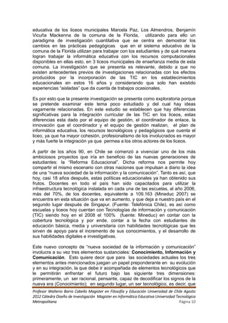 educativa de los liceos municipales Marcela Paz, Los Almendros, Benjamín
Vicuña Mackenna de la comuna de la Florida, utilizando para ello un
paradigma de investigación cuantitativa que se centra en demostrar los
cambios en las prácticas pedagógicas que en el sistema educativo de la
comuna de la Florida utilizan para trabajar con los estudiantes y de qué manera
logran trabajar la informática educativa con los recursos computacionales
disponibles en ellas esto, en 3 liceos municipales de enseñanza media de esta
comuna. La investigación que se presenta es relevante, debido a que no
existen antecedentes previos de investigaciones relacionadas con los efectos
producidos por la incorporación de las TIC en los establecimientos
educacionales en estos 16 años y considerando que solo han existido
experiencias “aisladas” que da cuenta de trabajos ocasionales.

Es por esto que la presente investigación se presenta como exploratoria porque
se pretende examinar este tema poco estudiado y del cual hay ideas
vagamente relacionadas. En este estudio se establecen que hay diferencias
significativas para la integración curricular de las TIC en los liceos, estas
diferencias esta dado por el equipo de gestión, el coordinador de enlace, la
innovación que el coordinador y el equipo de gestión realizan, el plan de
informática educativa, los recursos tecnológicos y pedagógicos que cuenta el
liceo, ya que ha mayor cohesión, profesionalismo de los involucrados es mayor
y más fuerte la integración ya que permea a los otros actores de los liceos.

A partir de los años 90, en Chile se comenzó a vivenciar uno de los más
ambiciosos proyectos que iría en beneficio de las nuevas generaciones de
estudiantes: la “Reforma Educacional”. Dicha reforma nos permite hoy
compartir el mismo escenario con otras naciones que impulsan a diario la idea
de una “nueva sociedad de la información y la comunicación”. Tanto es así, que
hoy, casi 18 años después, estas políticas educacionales ya han obtenido sus
frutos. Docentes en todo el país han sido capacitados para utilizar la
infraestructura tecnológica instalada en cada una de las escuelas, al año 2006,
más del 70%, de los docentes, equivalente a 109.163 (Mineduc 2007) se
encuentra en esta situación que va en aumento, y que deja a nuestro país en el
segundo lugar después de Singapur. (Fuente: Telefónica Chile), es así como
escuelas y liceos hoy cuentan con Tecnologías de información y comunicación
(TIC) siendo hoy en el 2008 el 100% (fuente: Mineduc) en contar con la
cobertura tecnológica y por ende, contar a la fecha con estudiantes de
educación básica, media y universitaria con habilidades tecnológicas que les
sirven de apoyo para el incremento de sus conocimientos, y el desarrollo de
sus habilidades digitales e investigativas.

Este nuevo concepto de “nueva sociedad de la información y comunicación”
involucra a su vez tres elementos sustanciales: Conocimiento, Información y
Comunicación. Esto quiere decir que para las sociedades actuales los tres
elementos antes mencionados juegan un papel preponderante en su evolución
y en su integración, la que debe ir acompañada de elementos tecnológicos que
le permitirán enfrentar el futuro bajo las siguiente tres dimensiones:
primeramente, un ser racional, pensante, capaz de decodificar los signos de la
nueva era (Conocimiento); en segundo lugar, un ser tecnológico, es decir, que
Profesor Walterio Barra Cabello Magister en Filosofía y Educación Universidad de Chile Agosto
2012 Cátedra Diseño de Investigación Magister en Informática Educativa Universidad Tecnológica
Metropolitana                                                                        Página 10
 