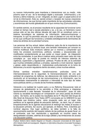 su nuevos instrumentos para insertarse e interaccionar con su medio más
próximo sean el uso de la tecnología digital y avanzada (Información); y en
tercera y última instancia, un ser integrado, es decir, jugar un papel activo en el
rol de la información. Esto es, siendo emisor y receptor de nuevas creaciones
de informaciones, las que forman parte importante de las actividades culturales
y económicas del mundo globalizado en el que vivimos hoy (Comunicación).

En sentido estricto, es el proceso resultante de la capacidad de funcionar como
unidad en tiempo real a escala planetaria y es, a la vez, un fenómeno nuevo
porque sólo en las dos últimas década del siglo XX se constituyó como un
sistema tecnológico de sistemas de información, telecomunicaciones y
transporte, lo que ha permitido articular a todo el planeta en una red de flujos
en las que confluyen las funciones y unidades estratégicamente dominantes de
todos los ámbitos de la actividad humana.

Las personas del hoy actual, deben reflexionar cada día de la importancia de
conocer no tan solo su entorno local, sino también interesarse por conocer su
entorno multilocal. Esto involucra valerse por sí mismos y comprender que
todos los procesos económicos, políticos, sociales y educacionales son
modificados constantemente ya que existe un mayor grado de integración
entre las sociedades, lo que lleva a realizar estos procesos sean cada vez más
complejos ya que exige la puesta en marcha de intensos sistemas de
vigilancia, supervisión y regulaciones políticas. Prueba de ello, es la actividad
que muchas entidades públicas y privadas, operando a nivel nacional, regional
y global, están desarrollando e implicándose profundamente en la toma de
decisiones y la acción regulatoria dentro de estas y otras muchas esferas.

Dichos     cambios     entrañan     transformaciones      profundas como la
internacionalización de la seguridad, la transnacionalización de una gran
cantidad de programas de defensa, las alteraciones del medio ambiente o la
revolución en la tecnología de las comunicaciones y la información, que ha
incrementado masivamente la extensión e intensidad de todo tipo de redes
socio-políticas dentro y a través de las fronteras estatales.

Volviendo a la realidad de nuestro país y a su Reforma Educacional, todo el
proceso de globalización le ha permitido a Chile anticiparse e integrarse
oportunamente a esta llamada “sociedad de la información”, pues ha sido
notoria su escalada tecnológica en comparación con otros países de América
Latina. De hecho, así lo avalan los resultados de la 4ª. Reunión Del Grupo de
Alto Nivel de Educación Para Todos (EPT) convocada por la UNESCO la que
manifiesta que América Latina viene ocupando cada vez un lugar más
periférico en la agenda global de educación definida , es decir, hay un notorio
empobrecimiento de la agenda educacional al restringir las metas al acceso a
la educación primaria. Así ocurre, por ejemplo, en Bolivia, Perú, Colombia por
nombrar algunos. Ese lugar periférico, se debe también a la falta de
reconocimiento explícito del impacto nefasto de las políticas de ajuste fiscal en
el continente, que han reproducido y agudizado en muchos casos las
desigualdades sociales, además de la baja calidad y las limitaciones de acceso
a la educación pública.
Profesor Walterio Barra Cabello Magister en Filosofía y Educación Universidad de Chile Agosto
2012 Cátedra Diseño de Investigación Magister en Informática Educativa Universidad Tecnológica
Metropolitana                                                                        Página 11
 