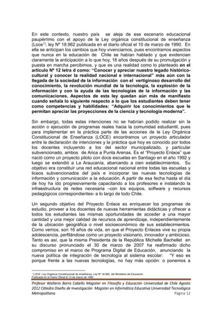 En este contexto, nuestro país se aleja de ese escenario educacional
paupérrimo con el apoyo de la Ley orgánica constitucional de enseñanza
(Loce1), ley Nº 18.962 publicada en el diario oficial el 10 de marzo de 1990. En
ella se anticipan los cambios que hoy vivenciamos, pues encontramos aspectos
que nunca en la educación de Chile se habían hablado y que evidencian
claramente la anticipación a lo que hoy, 18 años después de su promulgación y
puesta en marcha percibimos, y que es una realidad como lo planteado en el
artículo Nº 12 letra d como: “Conocer y apreciar nuestro legado histórico-
cultural y conocer la realidad nacional e internacional” más aún con la
llegada de la sociedad de la información con el vertiginoso desarrollo del
conocimiento, la revolución mundial de la tecnología, la explosión de la
información y con la ayuda de las tecnologías de la información y las
comunicaciones. Aspectos de esta ley quedan aún más de manifiesto
cuando señala lo siguiente respecto a lo que los estudiantes deben tener
como competencias y habilidades: “Adquirir los conocimientos que le
permitan apreciar las proyecciones de la ciencia y tecnología moderna”.

Sin embargo, todas estas intenciones no se habrían podido realizar sin la
acción o ejecución de programas reales hacia la comunidad estudiantil, pues
para implementar en la práctica parte de las acciones de la Ley Orgánica
Constitucional de Enseñanza (LOCE) encontramos un proyecto articulador
entre la declaración de intenciones y la práctica que hoy es conocido por todos
los docentes incluyendo a los del sector municipalizado, y particular
subvencionado, ambos de Arica a Punta Arenas. Es el “Proyecto Enlace” que
nació como un proyecto piloto con doce escuelas en Santiago en el año 1992 y
luego se extendió a La Araucanía, abarcando a cien establecimientos. Su
objetivo era constituir una red educacional nacional entre todas las escuelas y
liceos subvencionados del país e incorporar las nuevas tecnologías de
información y comunicación a la educación. A partir de esa fecha hasta el día
de hoy ha ido progresivamente capacitando a los profesores e instalando la
infraestructura de redes necesaria –con los equipos, software y recursos
pedagógicos correspondientes- a lo largo de todo Chile.

Un segundo objetivo del Proyecto Enlace es enriquecer los programas de
estudio, proveer a los docentes de nuevas herramientas didácticas y ofrecer a
todos los estudiantes las mismas oportunidades de acceder a una mayor
cantidad y una mejor calidad de recursos de aprendizaje, independientemente
de la ubicación geográfica o nivel socioeconómico de sus establecimientos.
Como vemos, son 16 años de vida, en que el Proyecto Enlaces vive su propia
adolescencia, perfilándose como un proyecto visionario, innovador y ambicioso.
Tanto es así, que la misma Presidenta de la República Michelle Bachellet en
su discurso pronunciado el 30 de marzo de 2007 ha reafirmado dicho
compromiso en el marco de Programa Digital de Educación, anunciando la
nueva política de integración de tecnología al sistema escolar: “Y eso es
porque frente a las nuevas tecnologías, no hay más opción: o ponemos a

1
 LOCE: Ley Orgánica Constitucional de enseñanza, Ley Nº 18.962, del Ministerio de Educación
Publicada en el Diario Oficial el 10 de marzo de 1990.

Profesor Walterio Barra Cabello Magister en Filosofía y Educación Universidad de Chile Agosto
2012 Cátedra Diseño de Investigación Magister en Informática Educativa Universidad Tecnológica
Metropolitana                                                                        Página 12
 
