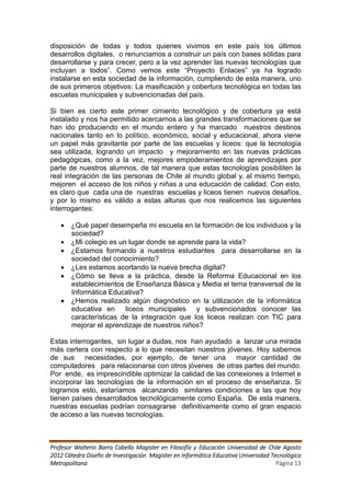disposición de todas y todos quienes vivimos en este país los últimos
desarrollos digitales, o renunciamos a construir un país con bases sólidas para
desarrollarse y para crecer, pero a la vez aprender las nuevas tecnologías que
incluyan a todos”. Como vemos este “Proyecto Enlaces” ya ha logrado
instalarse en esta sociedad de la información, cumpliendo de esta manera, uno
de sus primeros objetivos: La masificación y cobertura tecnológica en todas las
escuelas municipales y subvencionadas del país.

Si bien es cierto este primer cimiento tecnológico y de cobertura ya está
instalado y nos ha permitido acercarnos a las grandes transformaciones que se
han ido produciendo en el mundo entero y ha marcado nuestros destinos
nacionales tanto en lo político, económico, social y educacional, ahora viene
un papel más gravitante por parte de las escuelas y liceos: que la tecnología
sea utilizada, logrando un impacto y mejoramiento en las nuevas prácticas
pedagógicas, como a la vez, mejores empoderamientos de aprendizajes por
parte de nuestros alumnos, de tal manera que estas tecnologías posibiliten la
real integración de las personas de Chile al mundo global y, al mismo tiempo,
mejoren el acceso de los niños y niñas a una educación de calidad. Con esto,
es claro que cada una de nuestras escuelas y liceos tienen nuevos desafíos,
y por lo mismo es válido a estas alturas que nos realicemos las siguientes
interrogantes:

    ¿Qué papel desempeña mi escuela en la formación de los individuos y la
     sociedad?
    ¿Mi colegio es un lugar donde se aprende para la vida?
    ¿Estamos formando a nuestros estudiantes para desarrollarse en la
     sociedad del conocimiento?
    ¿Les estamos acortando la nueva brecha digital?
    ¿Cómo se lleva a la práctica, desde la Reforma Educacional en los
     establecimientos de Enseñanza Básica y Media el tema transversal de la
     Informática Educativa?
    ¿Hemos realizado algún diagnóstico en la utilización de la informática
     educativa en liceos municipales y subvencionados conocer las
     características de la integración que los liceos realizan con TIC para
     mejorar el aprendizaje de nuestros niños?

Estas interrogantes, sin lugar a dudas, nos han ayudado a lanzar una mirada
más certera con respecto a lo que necesitan nuestros jóvenes. Hoy sabemos
de sus necesidades, por ejemplo, de tener una mayor cantidad de
computadores para relacionarse con otros jóvenes de otras partes del mundo.
Por ende, es imprescindible optimizar la calidad de las conexiones a Internet e
incorporar las tecnologías de la información en el proceso de enseñanza. Si
logramos esto, estaríamos alcanzando similares condiciones a las que hoy
tienen países desarrollados tecnológicamente como España. De esta manera,
nuestras escuelas podrían consagrarse definitivamente como el gran espacio
de acceso a las nuevas tecnologías.



Profesor Walterio Barra Cabello Magister en Filosofía y Educación Universidad de Chile Agosto
2012 Cátedra Diseño de Investigación Magister en Informática Educativa Universidad Tecnológica
Metropolitana                                                                        Página 13
 
