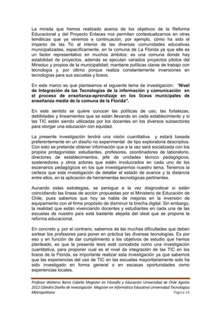La mirada que hemos realizado acerca de los objetivos de la Reforma
Educacional y del Proyecto Enlaces nos permiten contextualizarnos en otras
temáticas que ya veremos a continuación, por ejemplo, cómo ha sido el
impacto de las Tic al interior de las diversas comunidades educativas
municipalizadas, específicamente, en la comuna de La Florida ya que ella es
un factor representativo en muchos ámbitos: es una comuna donde hay
estabilidad de proyectos, además se ejecutan variados proyectos pilotos del
Mineduc y propios de la municipalidad; mantiene políticas claras de trabajo con
tecnología y, por último porque realiza constantemente inversiones en
tecnologías para sus escuelas y liceos.

En este marco es que planteamos el siguiente tema de investigación: “Nivel
de Integración de las Tecnologías de la información y comunicación en
el proceso de enseñanza-aprendizaje en los liceos municipales de
enseñanza media de la comuna de la Florida".

En este sentido se quiere conocer las políticas de uso, las fortalezas,
debilidades y lineamientos que se están llevando en cada establecimiento y si
las TIC están siendo utilizadas por los docentes en los diversos subsectores
para otorgar una educación con equidad.

La presente investigación tendrá una visión cuantitativa y estará basada
preferentemente en un diseño no experimental de tipo exploratoria descriptiva.
Con esto se pretende obtener información que a la vez será socializada con los
propios protagonistas: estudiantes, profesores, coordinadores de laboratorio,
directores de establecimientos, jefe de unidades técnico pedagógicos,
sostenedores y otros actores que estén involucrados en cada uno de los
escenarios pedagógicos en los que investigaremos nuestro tema. Tenemos la
certeza que esta investigación de detallar el estado de avance y la distancia
entre ellos, en la aplicación de herramientas tecnológicas pertinentes.

Aunando estas estrategias, se persigue a la vez diagnosticar si están
coincidiendo las líneas de acción propuestas por el Ministerio de Educación de
Chile, pues sabemos que hoy se habla de mejoras en la inversión de
equipamiento con el firme propósito de disminuir la brecha digital. Sin embargo,
la realidad que están vivenciando docentes y estudiantes en cada una de las
escuelas de nuestro país está bastante alejada del ideal que se propone la
reforma educacional.

En concreto y, por el contrario, sabemos de las muchas dificultades que deben
sortear los profesores para poner en práctica las diversas tecnologías. Es por
eso y en función de dar cumplimiento a los objetivos de estudio que hemos
planteado, es que la presente tesis está concebida como una investigación
cuantitativa, para proponer cual es el nivel de integración de las TIC en los
liceos de la Florida, es importante realizar esta investigación ya que sabemos
que las experiencias del uso de TIC en las escuelas mayoritariamente solo ha
sido investigado en forma general o en escasas oportunidades como
experiencias locales.

Profesor Walterio Barra Cabello Magister en Filosofía y Educación Universidad de Chile Agosto
2012 Cátedra Diseño de Investigación Magister en Informática Educativa Universidad Tecnológica
Metropolitana                                                                        Página 14
 