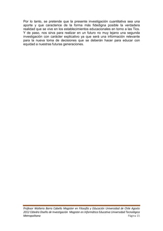 Por lo tanto, se pretende que la presente investigación cuantitativa sea una
aporte y que caracterice de la forma más fidedigna posible la verdadera
realidad que se vive en los establecimientos educacionales en torno a las Tics.
Y de paso, nos sirva para realizar en un futuro no muy lejano una segunda
investigación con carácter explicativo ya que será una información relevante
para la nueva toma de decisiones que se deberán hacer para educar con
equidad a nuestras futuras generaciones.




Profesor Walterio Barra Cabello Magister en Filosofía y Educación Universidad de Chile Agosto
2012 Cátedra Diseño de Investigación Magister en Informática Educativa Universidad Tecnológica
Metropolitana                                                                        Página 15
 