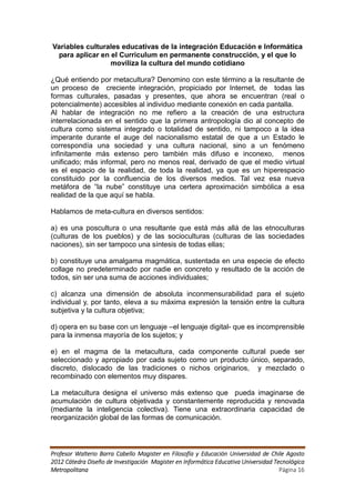 Variables culturales educativas de la integración Educación e Informática
  para aplicar en el Curriculum en permanente construcción, y el que lo
                  moviliza la cultura del mundo cotidiano

¿Qué entiendo por metacultura? Denomino con este término a la resultante de
un proceso de creciente integración, propiciado por Internet, de todas las
formas culturales, pasadas y presentes, que ahora se encuentran (real o
potencialmente) accesibles al individuo mediante conexión en cada pantalla.
Al hablar de integración no me refiero a la creación de una estructura
interrelacionada en el sentido que la primera antropología dio al concepto de
cultura como sistema integrado o totalidad de sentido, ni tampoco a la idea
imperante durante el auge del nacionalismo estatal de que a un Estado le
correspondía una sociedad y una cultura nacional, sino a un fenómeno
infinitamente más extenso pero también más difuso e inconexo, menos
unificado; más informal, pero no menos real, derivado de que el medio virtual
es el espacio de la realidad, de toda la realidad, ya que es un hiperespacio
constituido por la confluencia de los diversos medios. Tal vez esa nueva
metáfora de “la nube” constituye una certera aproximación simbólica a esa
realidad de la que aquí se habla.

Hablamos de meta-cultura en diversos sentidos:

a) es una poscultura o una resultante que está más allá de las etnoculturas
(culturas de los pueblos) y de las socioculturas (culturas de las sociedades
naciones), sin ser tampoco una síntesis de todas ellas;

b) constituye una amalgama magmática, sustentada en una especie de efecto
collage no predeterminado por nadie en concreto y resultado de la acción de
todos, sin ser una suma de acciones individuales;

c) alcanza una dimensión de absoluta inconmensurabilidad para el sujeto
individual y, por tanto, eleva a su máxima expresión la tensión entre la cultura
subjetiva y la cultura objetiva;

d) opera en su base con un lenguaje –el lenguaje digital- que es incomprensible
para la inmensa mayoría de los sujetos; y

e) en el magma de la metacultura, cada componente cultural puede ser
seleccionado y apropiado por cada sujeto como un producto único, separado,
discreto, dislocado de las tradiciones o nichos originarios, y mezclado o
recombinado con elementos muy dispares.

La metacultura designa el universo más extenso que pueda imaginarse de
acumulación de cultura objetivada y constantemente reproducida y renovada
(mediante la inteligencia colectiva). Tiene una extraordinaria capacidad de
reorganización global de las formas de comunicación.




Profesor Walterio Barra Cabello Magister en Filosofía y Educación Universidad de Chile Agosto
2012 Cátedra Diseño de Investigación Magister en Informática Educativa Universidad Tecnológica
Metropolitana                                                                        Página 16
 