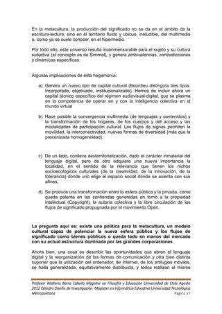 En la metacultura, la producción del significado no se da en el ámbito de la
escritura-lectura, sino en el territorio fluido y ubicuo, ineludible, del multimedia
o, como ya se suele conocer, en el hipermedio.

Por todo ello, este universo resulta inconmensurable para el sujeto y su cultura
subjetiva (el concepto es de Simmel), y genera ambivalencias, contradicciones
y dinámicas específicas.


Algunas implicaciones de esta hegemonía:

   a) Genera un nuevo tipo de capital cultural (Bourdieu distinguía tres tipos:
      incorporado, objetivado, institucionalizado). Hemos de incluir ahora un
      capital técnico específico del régimen audiovisual-digital, que se plasma
      en la competencia de operar en y con la inteligencia colectiva en el
      mundo virtual

   b) Hace posible la convergencia multimedia (de lenguajes y contenidos) y
      la transformación de los hogares, de los cuerpos y del acceso y las
      modalidades de participación cultural. Los flujos de signos permiten la
      movilidad, la interconectividad, nuevas formas de diversidad (más que la
      preconizada homogeneidad).



   c) De un lado, conlleva desterritorialización, dado el carácter inmaterial del
      lenguaje digital, pero de otro adquiere una nueva importancia la
      localidad, en el sentido de la relevancia que tienen los nichos
      socioecológicos culturales (de la creatividad, de la innovación, de la
      tolerancia) donde uno elige el espacio social donde se asienta con sus
      afines,

   d) Se produce una transformación entre la esfera pública y la privada, como
      queda patente en las contiendas generadas en torno a la propiedad
      intelectual (Copyright), la autoría colectiva y la libre circulación de los
      flujos de significado propugnada por el movimiento Open.



La pregunta aquí es: existe una política para la metacultura, un modelo
cultural capaz de potenciar la nueva esfera pública y los flujos de
significado como bienes públicos o queda todo en manos del mercado
con su actual estructura dominada por las grandes corporaciones.

Ahora bien, una cosa es describir las oportunidades que abren el lenguaje
digital y la reorganización de las formas de comunicación y otra bien distinta
suponer que la utilización del ordenador, de Internet, de los artilugios móviles,
se halla generalizada, equitativamente distribuida, y todos realizan el mismo


Profesor Walterio Barra Cabello Magister en Filosofía y Educación Universidad de Chile Agosto
2012 Cátedra Diseño de Investigación Magister en Informática Educativa Universidad Tecnológica
Metropolitana                                                                        Página 17
 