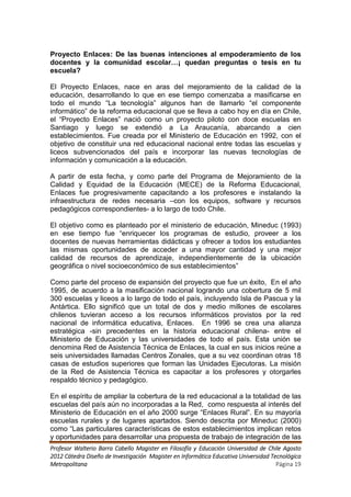 Proyecto Enlaces: De las buenas intenciones al empoderamiento de los
docentes y la comunidad escolar…¡ quedan preguntas o tesis en tu
escuela?

El Proyecto Enlaces, nace en aras del mejoramiento de la calidad de la
educación, desarrollando lo que en ese tiempo comenzaba a masificarse en
todo el mundo “La tecnología” algunos han de llamarlo “el componente
informático” de la reforma educacional que se lleva a cabo hoy en día en Chile,
el “Proyecto Enlaces” nació como un proyecto piloto con doce escuelas en
Santiago y luego se extendió a La Araucanía, abarcando a cien
establecimientos. Fue creada por el Ministerio de Educación en 1992, con el
objetivo de constituir una red educacional nacional entre todas las escuelas y
liceos subvencionados del país e incorporar las nuevas tecnologías de
información y comunicación a la educación.

A partir de esta fecha, y como parte del Programa de Mejoramiento de la
Calidad y Equidad de la Educación (MECE) de la Reforma Educacional,
Enlaces fue progresivamente capacitando a los profesores e instalando la
infraestructura de redes necesaria –con los equipos, software y recursos
pedagógicos correspondientes- a lo largo de todo Chile.

El objetivo como es planteado por el ministerio de educación, Mineduc (1993)
en ese tiempo fue “enriquecer los programas de estudio, proveer a los
docentes de nuevas herramientas didácticas y ofrecer a todos los estudiantes
las mismas oportunidades de acceder a una mayor cantidad y una mejor
calidad de recursos de aprendizaje, independientemente de la ubicación
geográfica o nivel socioeconómico de sus establecimientos”

Como parte del proceso de expansión del proyecto que fue un éxito, En el año
1995, de acuerdo a la masificación nacional logrando una cobertura de 5 mil
300 escuelas y liceos a lo largo de todo el país, incluyendo Isla de Pascua y la
Antártica. Ello significó que un total de dos y medio millones de escolares
chilenos tuvieran acceso a los recursos informáticos provistos por la red
nacional de informática educativa, Enlaces. En 1996 se crea una alianza
estratégica -sin precedentes en la historia educacional chilena- entre el
Ministerio de Educación y las universidades de todo el país. Esta unión se
denomina Red de Asistencia Técnica de Enlaces, la cual en sus inicios reúne a
seis universidades llamadas Centros Zonales, que a su vez coordinan otras 18
casas de estudios superiores que forman las Unidades Ejecutoras. La misión
de la Red de Asistencia Técnica es capacitar a los profesores y otorgarles
respaldo técnico y pedagógico.

En el espíritu de ampliar la cobertura de la red educacional a la totalidad de las
escuelas del país aún no incorporadas a la Red, como respuesta al interés del
Ministerio de Educación en el año 2000 surge “Enlaces Rural”. En su mayoría
escuelas rurales y de lugares apartados. Siendo descrita por Mineduc (2000)
como “Las particulares características de estos establecimientos implican retos
y oportunidades para desarrollar una propuesta de trabajo de integración de las
Profesor Walterio Barra Cabello Magister en Filosofía y Educación Universidad de Chile Agosto
2012 Cátedra Diseño de Investigación Magister en Informática Educativa Universidad Tecnológica
Metropolitana                                                                        Página 19
 