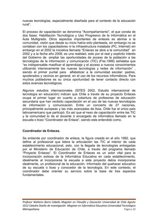 nuevas tecnologías, especialmente diseñada para el contexto de la educación
rural”.

El proceso de capacitación se denomina "Acompañamiento", el que consta de
dos fases: Habilitación Tecnológica y Uso Progresivo de la Informática en el
Aula Multigrado. Otros aspectos importantes de enlaces es abrirse a la
comunidad, visión que desde su inicio había sido planteada, sin embargo no se
contaban con los capacitadores ni la infraestructura instalada (PC, Internet) sin
embargo en el 2002 la iniciativa llamada “Enlaces se abre a la comunidad” en
2002 y a la fecha año 2008, es una realidad, esto por el real y explicito interés
del Gobierno de ampliar las oportunidades de acceso de la población a las
tecnologías de la información y comunicación (TIC) (Frei,1999) señalaba que
“es indispensable masificar el aprendizaje y el acceso a nuevos conocimientos
utilizando intensivamente las nuevas tecnologías y redes de información” ,
siendo el primer puntal para alfabetizar a la comunidad escolar: padres,
apoderados y vecinos en general, en el uso de los recursos informáticos. Para
muchos pobladores es su única oportunidad de tener contacto directo con
estos avances tecnológicos.

Algunos estudios internacionales (SITES 2002, Estudio internacional de
tecnología en educación) indican que Chile a través de su proyecto Enlaces
ocupa el primer lugar en cuanto a cobertura de profesores de educación
secundaria que han recibido capacitación en el uso de las nuevas tecnologías
de información y comunicación. Entre un concierto de 27 naciones,
principalmente europeas y las más avanzadas de Asia, Chile fue el único país
latinoamericano que participó. Es así que el nexo de capacitación entre las TIC
y la comunidad lo da el docente ó encargado de informática llamado en la
escuela o liceo “Coordinador de Enlace”, siendo este entendido como.


Coordinador de Enlaces.

Se entiende por coordinador de enlace, la figura creada en el año 1992, que
define al profesional que lidera la articulación las TIC al interior de cada
establecimiento educacional, esto, con la llegada de tecnologías entregadas
por el Ministerio de Educación de Chile, a través del programa llamado
“Proyecto Enlaces”. El Coordinador de Enlaces es un actor vital para la
incorporación exitosa de la Informática Educativa en cada establecimiento,
idealmente al incorporarse la escuela a este proyecto debía incorporarse
idealmente, un profesional de la educación. Informado del quehacer educativo
de su escuela o liceo y conocedor de la tecnología, En este contexto, el
coordinador debe orientar su servicio sobre la base de tres aspectos
fundamentales.




Profesor Walterio Barra Cabello Magister en Filosofía y Educación Universidad de Chile Agosto
2012 Cátedra Diseño de Investigación Magister en Informática Educativa Universidad Tecnológica
Metropolitana                                                                        Página 20
 