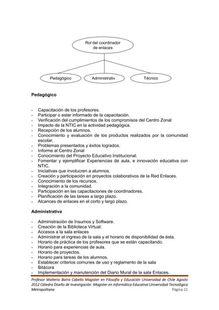 Rol del coordinador
                                    de enlaces




           Pedagógico               Administrativ                  Técnico



Pedagógico


-   Capacitación de los profesores.
-   Participar o estar informado de la capacitación.
-   Verificación del cumplimientos de los compromisos del Centro Zonal
-   Impacto de la NTIC en la actividad pedagógica.
-   Recepción de los alumnos.
-   Conocimiento y evaluación de los productos realizados por la comunidad
    escolar.
-   Problemas presentados y éxitos logrados.
-   Informe al Centro Zonal
-   Conocimiento del Proyecto Educativo Institucional.
-   Fomentar y ejemplificar Experiencias de aula, e innovación educativa con
    NTIC.
-   Iniciativas que involucren a alumnos.
-   Creación y participación en proyectos colaborativos de la Red Enlaces.
-   Conocimiento de los recursos.
-   Integración a la comunidad.
-   Participación en las capacitaciones de coordinadores.
-   Planificación de las tareas a largo plazo.
-   Alcances de enlaces en el corto y largo plazo.

Administrativa

-   Administración de Insumos y Software.
-   Creación de la Biblioteca Virtual.
-   Accesos a la sala enlaces
-   Administrar el ingreso de la sala y el horario de disponibilidad de ésta.
-   Horario de práctica de los profesores que se están capacitando.
-   Horario para experiencias de aula.
-   Horario de proyectos.
-   Horario para tareas de los alumnos.
-   Establecer criterios comunes de uso y reglamento de la sala
-   Bitácora
-   Implementación y manutención del Diario Mural de la sala Enlaces.
Profesor Walterio Barra Cabello Magister en Filosofía y Educación Universidad de Chile Agosto
2012 Cátedra Diseño de Investigación Magister en Informática Educativa Universidad Tecnológica
Metropolitana                                                                        Página 21
 
