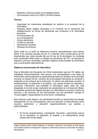 -   Boletines y Prensa escolar en el establecimiento
-   Comunicación activa con CZCC y la Red enlaces.

Técnica

-   Capacidad de mantenerse actualizado en relación a la evolución de la
    informática.
-   Aspectos éticos legales asociados a la Fomento de la autonomía del
    establecimiento en tomas de decisiones que involucren a la informática
    educativa.
-   Funcionamiento de:
-   Los computadores.
-   Correo electrónico.
-   La Red en general.
-   Impresoras y escáner.
-   Chequeo de Antivirus

Dicho perfil es un perfil de referencia nacional, presentándose como básico
frente a los avances actuales de las TI y además como consecuencia de los
lineamientos que cada escuela fija con el uso de la tecnología, sin embargo
este coordinador debe basar su trabajo de articulación de TIC y la escuela en
objetivos comunes nacionales, llamados objetivos transversales de informática
que a continuación describiremos.

Objetivos transversales de informática.

Para el Ministerio de Educación de Chile fundamentan que las TIC deben ser
trabajadas transversalmente, esto porque: Los computadores y las redes de
información están presentes en prácticamente todos los ámbitos de la actividad
humana; el impacto de los cambios de la tecnología informática es creciente y
acelerado en los campos de la producción, la cultura, las relaciones sociales, el
entretenimiento, la educación y la política. Las nuevas formas de organizar y
comunicar información que posibilita la informática están cada vez más
integradas al mundo al que ingresarán los estudiantes de la Educación Media.
El propósito general del trabajo educativo en Informática es proveer a todos los
alumnos y las alumnas de las herramientas que les permitirán manejar el
“mundo digital” y desarrollarse en él en forma competente.

Para alcanzar este objetivo, los estudiantes tendrán la oportunidad de trabajar
directamente con los computadores, para así aprender a desenvolverse como
usuarios autónomos y descubrir experiencialmente sus aportes y
potencialidades.


    1. En forma complementaria, investigarán, discutirán y aprenderán acerca
       de la naturaleza, la extensión, el impacto y el ordenamiento social
       propios del mundo digital.


Profesor Walterio Barra Cabello Magister en Filosofía y Educación Universidad de Chile Agosto
2012 Cátedra Diseño de Investigación Magister en Informática Educativa Universidad Tecnológica
Metropolitana                                                                        Página 22
 