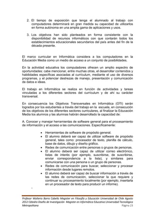 2. El tiempo de exposición que tenga el alumnado al trabajo con
      computadores determinará en gran medida su capacidad de utilizarlos
      en forma autónoma en una amplia gama de aplicaciones y usos.

   3. Los objetivos han sido planteados en forma consistente con la
      disponibilidad de recursos informáticos con que contarán todos los
      establecimientos educacionales secundarios del país antes del fin de la
      década presente.


El marco curricular en Informática considera a los computadores en la
Educación Media como un medio de acceso a un conjunto de posibilidades.

En la actividad educativa los computadores ofrecen un amplio espectro de
oportunidades: cabe mencionar, entre muchas otras, el desarrollar contenidos y
habilidades específicas asociadas al currículum, mediante el uso de diversos
programas, y el potenciar destrezas de manejo, presentación y comunicación
de datos e ideas.

El trabajo en Informática se realiza en función de actividades y tareas
vinculadas a los diferentes sectores del currículum y de ahí su carácter
transversal.

En consecuencia los Objetivos Transversales en Informática (OTI) serán
logrados por los estudiantes a través del trabajo en la escuela, en consecución
de los objetivos de los diferentes sectores curriculares, al finalizar la Educación
Media los alumnos y las alumnas habrán desarrollado la capacidad de:

A. Conocer y manejar herramientas de software general para el procesamiento
de información y el acceso a las comunicaciones. Específicamente:

                  Herramientas de software de propósito general.
                  El alumno deberá ser capaz de utilizar software de propósito
                   general, tales como: procesador de texto, planilla de cálculo,
                   base de datos, dibujo y diseño gráfico.
                  Redes de comunicación entre personas o grupos de personas.
                  El alumno deberá ser capaz de utilizar correo electrónico,
                   listas de interés (por ejemplo, suscribirse, de suscribirse,
                   enviar correspondencia a la lista), y similares para
                   comunicarse con una persona o un grupo de personas.
                  Redes de comunicación para buscar, seleccionar y procesar
                   información desde lugares remotos.
                  El alumno deberá ser capaz de buscar información a través de
                   las redes de comunicación, seleccionar la que requiere y
                   continuar su procesamiento localmente (por ejemplo, insertarla
                   en un procesador de texto para producir un informe).
       -


Profesor Walterio Barra Cabello Magister en Filosofía y Educación Universidad de Chile Agosto
2012 Cátedra Diseño de Investigación Magister en Informática Educativa Universidad Tecnológica
Metropolitana                                                                        Página 23
 