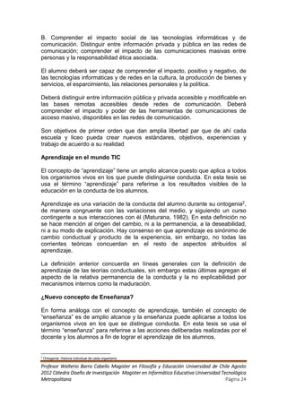 B. Comprender el impacto social de las tecnologías informáticas y de
comunicación. Distinguir entre información privada y pública en las redes de
comunicación; comprender el impacto de las comunicaciones masivas entre
personas y la responsabilidad ética asociada.

El alumno deberá ser capaz de comprender el impacto, positivo y negativo, de
las tecnologías informáticas y de redes en la cultura, la producción de bienes y
servicios, el esparcimiento, las relaciones personales y la política.

Deberá distinguir entre información pública y privada accesible y modificable en
las bases remotas accesibles desde redes de comunicación. Deberá
comprender el impacto y poder de las herramientas de comunicaciones de
acceso masivo, disponibles en las redes de comunicación.

Son objetivos de primer orden que dan amplia libertad par que de ahí cada
escuela y liceo pueda crear nuevos estándares, objetivos, experiencias y
trabajo de acuerdo a su realidad

Aprendizaje en el mundo TIC

El concepto de “aprendizaje” tiene un amplio alcance puesto que aplica a todos
los organismos vivos en los que puede distinguirse conducta. En esta tesis se
usa el término “aprendizaje” para referirse a los resultados visibles de la
educación en la conducta de los alumnos.

Aprendizaje es una variación de la conducta del alumno durante su ontogenia2,
de manera congruente con las variaciones del medio, y siguiendo un curso
contingente a sus interacciones con él (Maturana, 1982). En esta definición no
se hace mención al origen del cambio, ni a la permanencia, a la deseabilidad,
ni a su modo de explicación. Hay consenso en que aprendizaje es sinónimo de
cambio conductual y producto de la experiencia, sin embargo, no todas las
corrientes teóricas concuerdan en el resto de aspectos atribuidos al
aprendizaje.

La definición anterior concuerda en líneas generales con la definición de
aprendizaje de las teorías conductuales, sin embargo estas últimas agregan el
aspecto de la relativa permanencia de la conducta y la no explicabilidad por
mecanismos internos como la maduración.

¿Nuevo concepto de Enseñanza?

En forma análoga con el concepto de aprendizaje, también el concepto de
“enseñanza” es de amplio alcance y la enseñanza puede aplicarse a todos los
organismos vivos en los que se distingue conducta. En esta tesis se usa el
término “enseñanza” para referirse a las acciones deliberadas realizadas por el
docente y los alumnos a fin de lograr el aprendizaje de los alumnos.


2
    Ontogenia: Historia individual de cada organismo.

Profesor Walterio Barra Cabello Magister en Filosofía y Educación Universidad de Chile Agosto
2012 Cátedra Diseño de Investigación Magister en Informática Educativa Universidad Tecnológica
Metropolitana                                                                        Página 24
 