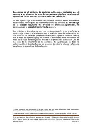 Enseñanza es el conjunto de acciones deliberadas, realizadas por el
docente y los alumnos, de acuerdo a un proceso diseñado para lograr el
aprendizaje de los alumnos, de manera efectiva y eficiente3.

Si bien aprendizaje y enseñanza son procesos distintos, están íntimamente
relacionados: forman parte de una misma cadena de procesos. El aprendizaje
es el aspecto resultante del proceso de enseñanza-aprendizaje, la
enseñanza es el aspecto ingenieril del proceso4.

Los objetivos y la evaluación son dos puntos en común entre enseñanza y
aprendizaje, puesto que la enseñanza en sí es eficaz, tan sólo, en la medida en
que manipula las variables que gobiernan el aprendizaje (Ausubel et al, 1991) y
que el logro del aprendizaje (y por lo tanto la efectividad de la enseñanza) se
mide por el logro de los objetivos, medido en el proceso de evaluación. Uno de
los fines de la enseñanza es la facilitación del aprendizaje, es decir, la
determinación de la estructura de los procesos de máxima eficacia y eficiencia
para lograr el aprendizaje de los alumnos.




3
  Eficiente. Persona que opera produciendo lo que se desea o espera de él, pero usando menos recursos (por ej. energía, tiempo,
dinero) que otras personas o menos recursos que los que fija un estándar específico.

4
    “Pocas personas irían en contra de la afirmación de que la educación es una ciencia aplicada o de ingeniería.” (Ausubel et al, 1991).


Profesor Walterio Barra Cabello Magister en Filosofía y Educación Universidad de Chile Agosto
2012 Cátedra Diseño de Investigación Magister en Informática Educativa Universidad Tecnológica
Metropolitana                                                                        Página 25
 