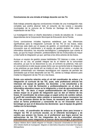 Conclusiones de una mirada al trabajo docente con las Tic


Este trabajo presenta algunas conclusiones iníciales de una investigación más
completa que podría abarcar todo el conjunto de los Liceos y escuelas
municipales de la comuna de la Florida en Santiago de Chile sobre la
implantación de las TICs.

La investigación tiene un diseño descriptivo a través de estudios de 3 Liceos
dependientes de la Corporación Municipal de Educación de la Florida.

Como conclusiones iníciales logramos establecer que hay diferencias
significativas para la integración curricular de las TIC en los liceos, estas
diferencias esta dado por el equipo de gestión, el coordinador de enlace, la
innovación que el coordinador y el equipo de gestión realizan, el plan de
informática educativa, los recursos tecnológicos y pedagógicos que cuenta el
liceo, ya que ha mayor cohesión, profesionalismo de los involucrados es mayor
y más fuerte la integración ya que permea a los otros actores de los liceos.

Aunque un equipo de gestión posea habilidades TIC básicas o nulas, si este
motiva en su uso, es posible integrar las tic al interior de la comunidad
educativa, ya que no se desconoce su uso, al contrario se potencia, más aún
en concordancia si este equipo posee dicho uso se aumenta toda la integración
a las prácticas ya que desde ahí se irradia el uso. Es así como un equipo de
gestión cohesionado con intereses tecnológicos son capaces de pernear las
actividades que el liceo desarrolla con las TIC, siendo su trabajo decisivo para
irradiar la integración de las TIC en o los liceos.

Existe una estrecha relación entre el rol del coordinador de enlace y la
integración al currículo de las TIC, pues, este profesional articula los
intereses del equipo de gestión, los docentes y los estudiantes y de
acuerdo a su nivel de formación y profesionalización en el área de
informática educativa mayor es la integración y nivel de aprovechamiento
de las TIC. Es decir, a mayor profesionalización del Coordinador de
enlace mayor es el grado de integración que se dan al interior de los
liceos. El coordinador de enlace juega un papel activo de cambio radical,
el perfil del coordinador debe cambiar si queremos lograr incorporar las
TIC a los procesos diarios de los liceos, es necesario que este docente
actué en forma profesional y consciente de su rol innovador con la
tecnología ya que en él descansa las decisiones que el equipo de gestión
realiza con la tecnología.

Por si solo, el coordinador de enlace es el agente clave para innovar e
integrar las TIC al currículo escolar, es el referente tecnológico y de
cambio que poseen los liceos, es el profesional que logra acercar las
aplicaciones de las TIC los integrantes de la comunidad educativa,
entendiéndose como integración al acercar dicha tecnología, al percibirse
Profesor Walterio Barra Cabello Magister en Filosofía y Educación Universidad de Chile Agosto
2012 Cátedra Diseño de Investigación Magister en Informática Educativa Universidad Tecnológica
Metropolitana                                                                        Página 26
 