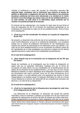 recibido el profesional a cargo del proceso de informática educativa En
segundo lugar, considerar que la motivación que imprima el equipo de
gestión al desarrollo e integración del plan de informática a las practicas
escolares cotidianas del liceo está relacionada a la claridad en la visión
de futuro con la tecnología que posee cada uno de los establecimientos, y
en este sentido, no está claro si la informática sigue entrando por la
ventana o la puerta principal de la escuela.

El conjunto de las subpreguntas, nos muestra en cada caso de que forma el
tema de integración de las Tic al proceso de enseñanza aprendizaje se va
modelando con diversidad en cada uno de los establecimientos. Tal es el caso
de la subpregunta:

1. ¿Cual es el rol del coordinador de enlaces en el grado de integración
   de las TIC?

Se advierte un desarrollo más profundo del rol de coordinador de enlace en el
Liceo Vicuña Mackenna, ya que es un profesional actualizado, y en constante
trabajo con el cuerpo de profesores interviniendo en las metodologías que
mejoran los proceso de aprendizaje en los diferentes cursos que atiende, y en
caso de los otros establecimientos el rol de coordinador de enlaces carece de
los ingredientes de un líder pedagógico que articula su trabajo con los demás
agentes educativos, sobre todo en sus modalidades de planificación.

En el caso de la subpregunta 2,

2. ¿Qué relación hay en la innovación con la integración de las TIC que
   los liceos?

Queda de manifiesto, en la investigación que los niveles de integración no
pasan solo por la capacidad informática instalada sino por la forma de
vinculación de estas tienen con las modalidades de la planificaciones de las
clases de los docentes de los establecimientos, y en ese caso el Liceo Vicuña
Mackenna presenta un mayor despliegue de la integración al explorar en todas
las dimensiones del marco curricular, como así en otras dimensiones de la
gestión escolar, y no solo definida como una asignatura que acerca un tema
independiente a la realidad actual. El lenguaje informático se nota en el liceo
Vicuña Mackenna al servicio del desarrollo de las competencias escolares del
alumnos, y no solo de de su relajamiento.

En el caso de la subpregunta 3,

3. ¿Cuál es la importancia de la infraestructura tecnología de cada liceo
   en la integración de las TIC?

     Las diferencias en la integración no dependen del caudal del soporte
informático, tanto en hardware y software que poseen sino de que manera son
utilizadas las aplicaciones al servicio del plan de estudio que posee cada liceo.
Ambos equipamientos no equivale a mayor integración sino que con la misma
Profesor Walterio Barra Cabello Magister en Filosofía y Educación Universidad de Chile Agosto
2012 Cátedra Diseño de Investigación Magister en Informática Educativa Universidad Tecnológica
Metropolitana                                                                        Página 28
 