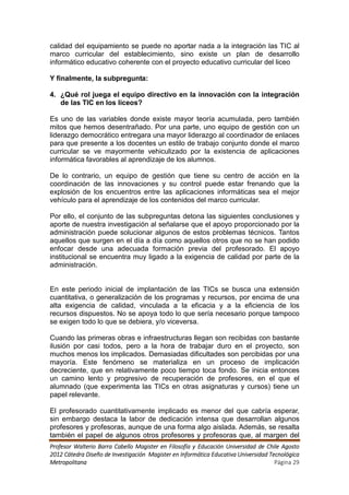 calidad del equipamiento se puede no aportar nada a la integración las TIC al
marco curricular del establecimiento, sino existe un plan de desarrollo
informático educativo coherente con el proyecto educativo curricular del liceo

Y finalmente, la subpregunta:

4. ¿Qué rol juega el equipo directivo en la innovación con la integración
   de las TIC en los liceos?

Es uno de las variables donde existe mayor teoría acumulada, pero también
mitos que hemos desentrañado. Por una parte, uno equipo de gestión con un
liderazgo democrático entregara una mayor liderazgo al coordinador de enlaces
para que presente a los docentes un estilo de trabajo conjunto donde el marco
curricular se ve mayormente vehiculizado por la existencia de aplicaciones
informática favorables al aprendizaje de los alumnos.

De lo contrario, un equipo de gestión que tiene su centro de acción en la
coordinación de las innovaciones y su control puede estar frenando que la
explosión de los encuentros entre las aplicaciones informáticas sea el mejor
vehículo para el aprendizaje de los contenidos del marco curricular.

Por ello, el conjunto de las subpreguntas detona las siguientes conclusiones y
aporte de nuestra investigación al señalarse que el apoyo proporcionado por la
administración puede solucionar algunos de estos problemas técnicos. Tantos
aquellos que surgen en el día a día como aquellos otros que no se han podido
enfocar desde una adecuada formación previa del profesorado. El apoyo
institucional se encuentra muy ligado a la exigencia de calidad por parte de la
administración.


En este periodo inicial de implantación de las TICs se busca una extensión
cuantitativa, o generalización de los programas y recursos, por encima de una
alta exigencia de calidad, vinculada a la eficacia y a la eficiencia de los
recursos dispuestos. No se apoya todo lo que sería necesario porque tampoco
se exigen todo lo que se debiera, y/o viceversa.

Cuando las primeras obras e infraestructuras llegan son recibidas con bastante
ilusión por casi todos, pero a la hora de trabajar duro en el proyecto, son
muchos menos los implicados. Demasiadas dificultades son percibidas por una
mayoría. Este fenómeno se materializa en un proceso de implicación
decreciente, que en relativamente poco tiempo toca fondo. Se inicia entonces
un camino lento y progresivo de recuperación de profesores, en el que el
alumnado (que experimenta las TICs en otras asignaturas y cursos) tiene un
papel relevante.

El profesorado cuantitativamente implicado es menor del que cabría esperar,
sin embargo destaca la labor de dedicación intensa que desarrollan algunos
profesores y profesoras, aunque de una forma algo aislada. Además, se resalta
también el papel de algunos otros profesores y profesoras que, al margen del
Profesor Walterio Barra Cabello Magister en Filosofía y Educación Universidad de Chile Agosto
2012 Cátedra Diseño de Investigación Magister en Informática Educativa Universidad Tecnológica
Metropolitana                                                                        Página 29
 