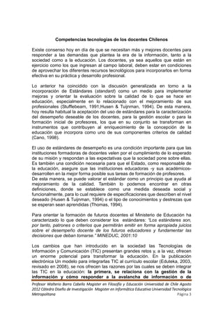 Competencias tecnologías de los docentes Chilenos

Existe consenso hoy en día de que se necesitan más y mejores docentes para
responder a las demandas que plantea la era de la información, tanto a la
sociedad como a la educación. Los docentes, ya sea aquellos que están en
ejercicio como los que ingresan al campo laboral, deben estar en condiciones
de aprovechar los diferentes recursos tecnológicos para incorporarlos en forma
efectiva en su práctica y desarrollo profesional.

Lo anterior ha coincidido con la discusión generalizada en torno a la
incorporación de Estándares (standard) como un medio para implementar
mejoras y orientar la evaluación sobre la calidad de lo que se hace en
educación, especialmente en lo relacionado con el mejoramiento de sus
profesionales (Stufflebeam, 1991;Husen & Tuijnman, 1994). De esta manera,
hoy resulta habitual la aceptación del uso de estándares para la caracterización
del desempeño deseable de los docentes, para la gestión escolar o para la
formación inicial de profesores, los que en su conjunto se transforman en
instrumentos que contribuyen al enriquecimiento de la concepción de la
educación que incorpora como uno de sus componentes criterios de calidad
(Cano, 1998).

El uso de estándares de desempeño es una condición importante para que las
instituciones formadoras de docentes velen por el cumplimiento de lo esperado
de su misión y respondan a las expectativas que la sociedad pone sobre ellas.
Es también una condición necesaria para que el Estado, como responsable de
la educación, asegure que las instituciones educadoras -y sus académicos-
desarrollen en la mejor forma posible sus tareas de formación de profesores.
De esta manera, se puede valorar el estándar como un principio que ayuda al
mejoramiento de la calidad. También lo podemos encontrar en otras
definiciones, donde se establece como una medida deseada social y
funcionalmente, para lo cual requiere de especificaciones que describen el nivel
deseado (Husen & Tuijnman, 1994) o el tipo de conocimientos y destrezas que
se esperan sean aprendidas (Thomas, 1994).

Para orientar la formación de futuros docentes el Ministerio de Educación ha
caracterizado lo que deben considerar los estándares: “Los estándares son,
por tanto, patrones o criterios que permitirán emitir en forma apropiada juicios
sobre el desempeño docente de los futuros educadores y fundamentar las
decisiones que deban tomarse.” MINEDUC, 2001:10

Los cambios que han introducido en la sociedad las Tecnologías de
Información y Comunicación (TIC) presentan grandes retos y, a la vez, ofrecen
un enorme potencial para transformar la educación. En la publicación
electrónica Un modelo para integrarlas TIC al currículo escolar (Eduteka, 2003,
revisado en 2008), se nos ofrecen las razones por las cuales se deben integrar
las TIC en la educación: la primera, se relaciona con la gestión de la
información y cómo responder a la avalancha de información o de
Profesor Walterio Barra Cabello Magister en Filosofía y Educación Universidad de Chile Agosto
2012 Cátedra Diseño de Investigación Magister en Informática Educativa Universidad Tecnológica
Metropolitana                                                                         Página 3
 