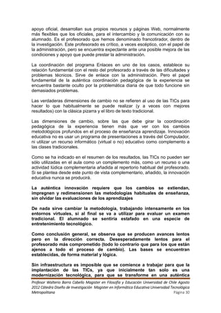 apoyo oficial, desarrollan sus propios recursos y páginas Web, normalmente
más flexibles que los oficiales, para el intercambio y la comunicación con su
alumnado. Es el profesorado que hemos denominado francotirador, dentro de
la investigación. Este profesorado es crítico, a veces escéptico, con el papel de
la administración, pero se encuentra expectante ante una posible mejora de las
condiciones y apoyo que puede prestar la administración.

La coordinación del programa Enlaces en uno de los casos, establece su
relación fundamental con el resto del profesorado a través de las dificultades y
problemas técnicos. Sirve de enlace con la administración. Pero el papel
fundamental de la auténtica coordinación pedagógica de la experiencia se
encuentra bastante oculto por la problemática diaria de que todo funcione sin
demasiados problemas.

Las verdaderas dimensiones de cambio no se refieren al uso de las TICs para
hacer lo que habitualmente se puede realizar (y a veces con mejores
resultados) con la clásica pizarra y el libro de texto tradicional.

Las dimensiones de cambio, sobre las que debe girar la coordinación
pedagógica de la experiencia tienen más que ver con los cambios
metodológicos profundos en el proceso de enseñanza aprendizaje. Innovación
educativa no es usar un programa de presentaciones a través del Computador,
ni utilizar un recurso informático (virtual o no) educativo como complemento a
las clases tradicionales.

Como se ha indicado en el resumen de los resultados, las TICs no pueden ser
sólo utilizadas en el aula como un complemento más, como un recurso o una
actividad lúdica complementaria añadida al repertorio habitual del profesorado.
Si se plantea desde este punto de vista complementario, añadido, la innovación
educativa nunca se producirá.

La auténtica innovación requiere que los cambios se extiendan,
impregnen y redimensionen las metodologías habituales de enseñanza,
sin olvidar las evaluaciones de los aprendizajes

De nada sirve cambiar la metodología, trabajando intensamente en los
entornos virtuales, si al final se va a utilizar para evaluar un examen
tradicional. El alumnado se sentiría estafado en una especie de
entretenimiento tecnológico.

Como conclusión general, se observa que se producen avances lentos
pero en la dirección correcta. Desesperadamente lentos para el
profesorado más comprometido (todo lo contrario que para los que están
ajenos a todo el proceso de cambio). Las bases se encuentran
establecidas, de forma material y lógica.

Sin infraestructura es imposible que se comience a trabajar para que la
implantación de las TICs, ya que inicialmente tan solo es una
modernización tecnológica, para que se transforme en una auténtica
Profesor Walterio Barra Cabello Magister en Filosofía y Educación Universidad de Chile Agosto
2012 Cátedra Diseño de Investigación Magister en Informática Educativa Universidad Tecnológica
Metropolitana                                                                        Página 30
 