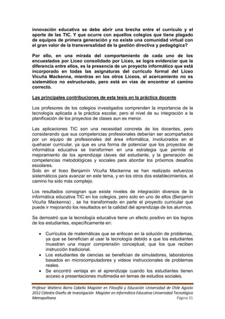 innovación educativa se debe abrir una brecha entre el currículo y el
aporte de las TIC. Y que ocurre con aquellos colegios que tiene plagado
de equipos de primera generación y no existe una comunidad virtual con
el gran valor de la transversalidad de la gestión directiva y pedagógica?

Por ello, en una mirada del comportamiento de cada uno de los
encuestados por Liceo consolidado por Liceo, se logra evidenciar que la
diferencia entre ellos, es la presencia de un proyecto informático que está
incorporado en todas las asignaturas del currículo formal del Liceo
Vicuña Mackenna, mientras en los otros Liceos, el acercamiento no es
sistemático no estructurado, pero está en vías de encontrar el camino
correcto.

Las principales contribuciones de esta tesis en la práctica docente

Los profesores de los colegios investigados comprenden la importancia de la
tecnología aplicada a la práctica escolar, pero el nivel de su integración a la
planificación de los proyectos de clases aun es menor.

Las aplicaciones TIC son una necesidad concreta de los docentes, pero
considerando que sus competencias profesionales deberían ser acompañados
por un equipo de profesionales del área informática, involucrados en el
quehacer curricular, ya que es una forma de potenciar que los proyectos de
informática educativa se transformen en una estrategia que permite el
mejoramiento de los aprendizaje claves del estudiante, y la generación de
competencias metodológicas y sociales para abordar los próximos desafíos
escolares.
Solo en el liceo Benjamín Vicuña Mackenna se han realizado esfuerzos
sistemáticos para avanzar en este tema, y en los otros dos establecimientos, el
camino ha sido más complejo.

Los resultados consignan que existe niveles de integración diversos de la
informática educativa TIC en los colegios, pero solo en uno de ellos (Benjamín
Vicuña Mackenna) , se ha transformado en parte el proyecto curricular que
puede ir mejorando los resultados en la calidad del aprendizaje de los alumnos.

Se demostró que la tecnología educativa tiene un efecto positivo en los logros
de los estudiantes, específicamente en:

    Currículos de matemáticas que se enfocan en la solución de problemas,
     ya que se benefician al usar la tecnología debido a que los estudiantes
     muestran una mayor comprensión conceptual, que los que reciben
     instrucción tradicional.
    Los estudiantes de ciencias se benefician de simuladores, laboratorios
     basados en microcomputadores y videos instruccionales de problemas
     reales.
    Se encontró ventaja en el aprendizaje cuando los estudiantes tienen
     acceso a presentaciones multimedia en temas de estudios sociales.

Profesor Walterio Barra Cabello Magister en Filosofía y Educación Universidad de Chile Agosto
2012 Cátedra Diseño de Investigación Magister en Informática Educativa Universidad Tecnológica
Metropolitana                                                                        Página 31
 