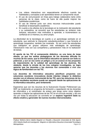  Los videos interactivos son especialmente efectivos cuando las
     habilidades y conceptos a ser aprendidos tienen un componente visual.
    El uso de comunicación en línea para trabajo colaborativo tanto entre
     personas de la clase, como de fuera de ella puede mejorar las
     habilidades académicas.
    El uso de Internet junto con otros recursos instruccionales puede
     beneficiar el desempeño académico.
    En cuanto a los efectos de la tecnología en la motivación del estudiante
     y su autoestima, se encontró que los estudiantes se sintieron más
     exitosos, estuvieron más motivados a aprender, e incrementaron su
     confianza en sí mismos y su amor propio.

La efectividad de la tecnología en cuanto a un aprendizaje centrado en el
estudiante, que estimule la interacción estudiante-profesor y que fomente el
aprendizaje cooperativo, también fue mostrada. Es así como los estudiantes
que trabajaron en grupos utilizaron más estrategias de aprendizaje,
interactuaron más con sus compañeros y perseveraron más en la realización
de tareas.

El aporte de las TIC al componente didáctico, es una tarea de largo
aliento, ya que los estilos pedagógicos de los docentes dificulta en
muchos de los casos, que la informática educativa se aprecie con todo su
potencial, y aun se vea como un peligro y no un avance en los proyectos
de mejoramiento de la calidad del aprendizaje de los alumnos. No
obstante, desde la mirada de los tres colegios investigados, se logra
apreciar que los docentes y los alumnos han comenzado a vivir una
lógica de familiaridad con las TIC.

Los docentes de informática educativa planifican proyectos con
soluciones escolares innovadoras donde intentan integrar la didáctica
escolar con el refuerzo instrumental de las TIC, pero las soluciones de los
malos resultados escolares puede ser apoyado desde las aplicaciones de
la informática educativa, pero lentamente.

Esperamos que con los recursos de la Subvención Escolar Preferencial Ley
SEP, se implemente un programa de formación y capacitación de los docentes
de informática y el coordinador de enlace que tenga como único objetivo
aprender a integrar las aplicaciones de las TIC en el currículo escolar, y de una
vez por todas la educación se convierta en un espacio ingenieril dado su
efecto creativo y generador de nuevos mundos interconectados.




Profesor Walterio Barra Cabello Magister en Filosofía y Educación Universidad de Chile Agosto
2012 Cátedra Diseño de Investigación Magister en Informática Educativa Universidad Tecnológica
Metropolitana                                                                        Página 32
 
