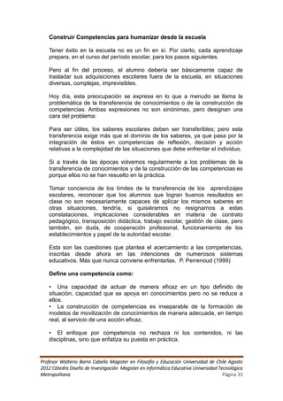 Construir Competencias para humanizar desde la escuela

   Tener éxito en la escuela no es un fin en sí. Por cierto, cada aprendizaje
   prepara, en el curso del período escolar, para los pasos siguientes.

   Pero al fin del proceso, el alumno debería ser básicamente capaz de
   trasladar sus adquisiciones escolares fuera de la escuela, en situaciones
   diversas, complejas, imprevisibles.

   Hoy día, esta preocupación se expresa en lo que a menudo se llama la
   problemática de la transferencia de conocimientos o de la construcción de
   competencias. Ambas expresiones no son sinónimas, pero designan una
   cara del problema:

   Para ser útiles, los saberes escolares deben ser transferibles; pero esta
   transferencia exige más que el dominio de los saberes, ya que pasa por la
   integración de éstos en competencias de reflexión, decisión y acción
   relativas a la complejidad de las situaciones que debe enfrentar el individuo.

   Si a través de las épocas volvemos regularmente a los problemas de la
   transferencia de conocimientos y de la construcción de las competencias es
   porque ellos no se han resuelto en la práctica.

   Tomar conciencia de los límites de la transferencia de los aprendizajes
   escolares, reconocer que los alumnos que logran buenos resultados en
   clase no son necesariamente capaces de aplicar los mismos saberes en
   otras situaciones, tendría, si quisiéramos no resignarnos a estas
   constataciones, implicaciones considerables en materia de contrato
   pedagógico, transposición didáctica, trabajo escolar, gestión de clase, pero
   también, sin duda, de cooperación profesional, funcionamiento de los
   establecimientos y papel de la autoridad escolar.

   Esta son las cuestiones que plantea el acercamiento a las competencias,
   inscritas desde ahora en las intenciones de numerosos sistemas
   educativos. Más que nunca conviene enfrentarlas. P. Perrenoud (1999)

   Define una competencia como:

   • Una capacidad de actuar de manera eficaz en un tipo definido de
   situación, capacidad que se apoya en conocimientos pero no se reduce a
   ellos.
   • La construcción de competencias es inseparable de la formación de
   modelos de movilización de conocimientos de manera adecuada, en tiempo
   real, al servicio de una acción eficaz.

   • El enfoque por competencia no rechaza ni los contenidos, ni las
   disciplinas, sino que enfatiza su puesta en práctica.


Profesor Walterio Barra Cabello Magister en Filosofía y Educación Universidad de Chile Agosto
2012 Cátedra Diseño de Investigación Magister en Informática Educativa Universidad Tecnológica
Metropolitana                                                                        Página 33
 