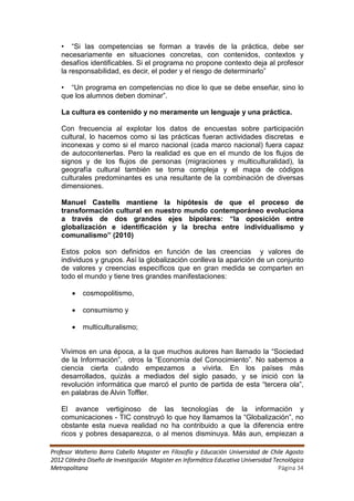 • “Si las competencias se forman a través de la práctica, debe ser
   necesariamente en situaciones concretas, con contenidos, contextos y
   desafíos identificables. Si el programa no propone contexto deja al profesor
   la responsabilidad, es decir, el poder y el riesgo de determinarlo”

   • “Un programa en competencias no dice lo que se debe enseñar, sino lo
   que los alumnos deben dominar”.

   La cultura es contenido y no meramente un lenguaje y una práctica.

   Con frecuencia al explotar los datos de encuestas sobre participación
   cultural, lo hacemos como si las prácticas fueran actividades discretas e
   inconexas y como si el marco nacional (cada marco nacional) fuera capaz
   de autocontenerlas. Pero la realidad es que en el mundo de los flujos de
   signos y de los flujos de personas (migraciones y multiculturalidad), la
   geografía cultural también se torna compleja y el mapa de códigos
   culturales predominantes es una resultante de la combinación de diversas
   dimensiones.

   Manuel Castells mantiene la hipótesis de que el proceso de
   transformación cultural en nuestro mundo contemporáneo evoluciona
   a través de dos grandes ejes bipolares: “la oposición entre
   globalización e identificación y la brecha entre individualismo y
   comunalismo” (2010)

   Estos polos son definidos en función de las creencias y valores de
   individuos y grupos. Así la globalización conlleva la aparición de un conjunto
   de valores y creencias específicos que en gran medida se comparten en
   todo el mundo y tiene tres grandes manifestaciones:

          cosmopolitismo,

          consumismo y

          multiculturalismo;


   Vivimos en una época, a la que muchos autores han llamado la “Sociedad
   de la Información”, otros la “Economía del Conocimiento”. No sabemos a
   ciencia cierta cuándo empezamos a vivirla. En los países más
   desarrollados, quizás a mediados del siglo pasado, y se inició con la
   revolución informática que marcó el punto de partida de esta “tercera ola”,
   en palabras de Alvin Toffler.

   El avance vertiginoso de las tecnologías de la información y
   comunicaciones - TIC construyó lo que hoy llamamos la “Globalización”, no
   obstante esta nueva realidad no ha contribuido a que la diferencia entre
   ricos y pobres desaparezca, o al menos disminuya. Más aun, empiezan a

Profesor Walterio Barra Cabello Magister en Filosofía y Educación Universidad de Chile Agosto
2012 Cátedra Diseño de Investigación Magister en Informática Educativa Universidad Tecnológica
Metropolitana                                                                        Página 34
 