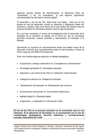 aparecer nuevas formas de discriminación, la diferencia entre los
   “conectados” y los “no conectados”, lo que algunos organismos
   internacionales han llamado la “brecha digital”.

   El desarrollo y uso de las TIC, debe tener una lógica, más aun en los
   países en vías de desarrollo, donde su utilización y adaptación deber ser
   proactiva y creativa. Esta es la razón por la que existe otra mirada crítica al
   proceso de definir la informática escolar como la caja de pandora.

   Es y se hace necesario un centro de investigación para el desarrollo de la
   sociedad de la contribuir al debate de la forma en que la tecnología
   permitirá humanizar nuestra sociedad y democratizar el bienestar y la
   libertad.


   Asumiendo un conjunto de conversaciones claves que deben nacer de la
   discusión curricular que supuestamente existe en las escuelas y liceos de
   Chile, luego de una Reforma fundacional.

   Para una muestra algunas pistas de un debate pedagógico:


    Cooperación y trabajo colaborativo Vs. Competencia e individualismo

    Tecnología apropiada Vs. Tecnología avanzada

    Aplicación y uso crítico de las TICs Vs. Aplicación indiscriminada


    Inteligencia colectiva Vs. Inteligencia individual


       Globalización del bienestar Vs. Globalización del consumo


    Conocimiento constructivo Vs. Conocimiento destructivo

    Agilidad digital Vs. Obesidad digital

    Imaginación y creatividad Vs. Información inerte.



El uso de las TICs en el proceso educativo se ha convertido casi en una
obsesión. Si la aplicación de tecnología no va acompañada con el uso de
metodologías pedagógicas, técnicas didácticas y consideraciones
sociales, ésta podría ser inútil



Profesor Walterio Barra Cabello Magister en Filosofía y Educación Universidad de Chile Agosto
2012 Cátedra Diseño de Investigación Magister en Informática Educativa Universidad Tecnológica
Metropolitana                                                                        Página 35
 