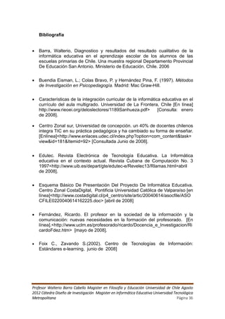 Bibliografía


   Barra, Walterio, Diagnostico y resultados del resultado cualitativo de la
    informática educativa en el aprendizaje escolar de los alumnos de las
    escuelas primarias de Chile. Una muestra regional Departamento Provincial
    De Educación San Antonio. Ministerio de Educación. Chile. 2006


   Buendia Eisman, L.; Colas Bravo, P. y Hernández Pina, F. (1997). Métodos
    de Investigación en Psicopedagogía. Madrid: Mac Graw-Hill.


   Características de la integración curricular de la informática educativa en el
    currículo del aula multigrado. Universidad de La Frontera, Chile [En línea]
    http://www.rieoei.org/deloslectores/1189Sanhueza.pdf>        [Consulta: enero
    de 2008].

   Centro Zonal sur, Universidad de concepción. un 40% de docentes chilenos
    integra TIC en su práctica pedagógica y ha cambiado su forma de enseñar.
    [Enlínea]<http://www.enlaces.udec.cl/index.php?option=com_content&task=
    view&id=181&Itemid=92> [Consultada Junio de 2008].


   Edutec. Revista Electrónica de Tecnología Educativa. La Informática
    educativa en el contexto actual. Revista Cubana de Computación No. 3
    1997<http://www.uib.es/depart/gte/edutec-e/Revelec13/Rlamas.html>abril
    de 2008].


   Esquema Básico De Presentación Del Proyecto De Informática Educativa.
    Centro Zonal CostaDigital, Pontificia Universidad Católica de Valparaíso [en
    línea]<http://www.costadigital.cl/p4_centro/site/artic/20040614/asocfile/ASO
    CFILE0220040614162225.doc> [abril de 2008]


   Fernández, Ricardo. El profesor en la sociedad de la información y la
    comunicación: nuevas necesidades en la formación del profesorado. [En
    línea].<http://www.uclm.es/profesorado/ricardo/Docencia_e_Investigacion/Ri
    cardoFdez.htm> [mayo de 2008].

   Foix C., Zavando S.(2002). Centro de Tecnologías de Información:
    Estándares e-learning, junio de 2008]




Profesor Walterio Barra Cabello Magister en Filosofía y Educación Universidad de Chile Agosto
2012 Cátedra Diseño de Investigación Magister en Informática Educativa Universidad Tecnológica
Metropolitana                                                                        Página 36
 
