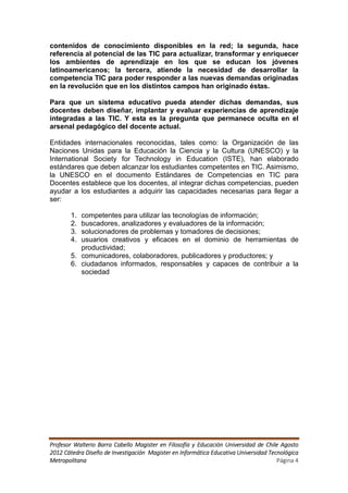 contenidos de conocimiento disponibles en la red; la segunda, hace
referencia al potencial de las TIC para actualizar, transformar y enriquecer
los ambientes de aprendizaje en los que se educan los jóvenes
latinoamericanos; la tercera, atiende la necesidad de desarrollar la
competencia TIC para poder responder a las nuevas demandas originadas
en la revolución que en los distintos campos han originado éstas.

Para que un sistema educativo pueda atender dichas demandas, sus
docentes deben diseñar, implantar y evaluar experiencias de aprendizaje
integradas a las TIC. Y esta es la pregunta que permanece oculta en el
arsenal pedagógico del docente actual.

Entidades internacionales reconocidas, tales como: la Organización de las
Naciones Unidas para la Educación la Ciencia y la Cultura (UNESCO) y la
International Society for Technology in Education (ISTE), han elaborado
estándares que deben alcanzar los estudiantes competentes en TIC. Asimismo,
la UNESCO en el documento Estándares de Competencias en TIC para
Docentes establece que los docentes, al integrar dichas competencias, pueden
ayudar a los estudiantes a adquirir las capacidades necesarias para llegar a
ser:

       1. competentes para utilizar las tecnologías de información;
       2. buscadores, analizadores y evaluadores de la información;
       3. solucionadores de problemas y tomadores de decisiones;
       4. usuarios creativos y eficaces en el dominio de herramientas de
          productividad;
       5. comunicadores, colaboradores, publicadores y productores; y
       6. ciudadanos informados, responsables y capaces de contribuir a la
          sociedad




Profesor Walterio Barra Cabello Magister en Filosofía y Educación Universidad de Chile Agosto
2012 Cátedra Diseño de Investigación Magister en Informática Educativa Universidad Tecnológica
Metropolitana                                                                         Página 4
 