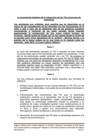La permanente hipótesis de la integración de las Tics al proceso de
                               enseñanza

Las estrategias son múltiples, pero aquellos que se desarrollan en el
marco de las competencias de los docentes con los instrumentos de la
web1 y web 2 casa día se distancias más de las practicas escolares
convergiendo a horizonte de las redes sociales donde estamos
presenciando la construcción de una nueva cultura humana sin
fronteras…Donde queda los limites que se han puesto desde la noción de
la escuela como única depositaria de la verdad? …Muchas teorías y la
práctica de la nueva cultura ya es una icono en la relación entre las
personas…(wbc 2012, La nueva cultura nihilista.)

                                            Tesis 1:

   La clave del aprendizaje (apoyado en TIC o apoyado en otros recursos
   convencionales) está en las actividades que realizan los estudiantes. Y más
   allá de los aprendizajes pueden aprender con o sin TIC. No obstante, si
   organizamos actividades de aprendizajes con apoyo TIC hay un doble valor
   añadido: por una parte los estudiantes adquieren competencias TIC y por
   otra podemos ofrecerles un mayor abanico de actividades que nos
   permitirán atender mejor su diversidad (niveles, estilos cognitivos) y a
   menudo lograr que estén más motivados, participen más y desarrollen un
   trabajo grupal o individual con mayor autonomía.

                                            Tesis 2

   Los tres enfoques progresivos de la mejora educativa que considera la
   UNESCO:

   1. Enfoque inicial: adquisición de las nociones básicas en TIC (TIC con las
      metodologías tradicionales), como parte de las actividades individuales o
      grupales.

   2. Profundización del conocimiento (las TIC para el aprendizaje
      colaborativo centrado en el estudiante). Uso de las TIC generales y
      específicas (gestores bibliográficos, mapas conceptuales, WebQuest)
      para apoyar un aprendizaje colaborativo basado en proyectos y en
      problemas de mayor complejidad (pueden incluir colaboraciones en el
      ámbito local o global) por medio de los cuales los estudiantes examinan
      un tema a fondo y aplican sus conocimientos para responder
      interrogantes, resolver problemas y comunicar los resultados.

   3. Generación de conocimiento (las TIC para un aprendizaje autónomo y la
      creación de conocimiento) y


Profesor Walterio Barra Cabello Magister en Filosofía y Educación Universidad de Chile Agosto
2012 Cátedra Diseño de Investigación Magister en Informática Educativa Universidad Tecnológica
Metropolitana                                                                         Página 5
 