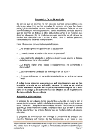 Diagnóstico De las Tic en Chile

   Se aprecia que los alumnos no han obtenido avances considerables en su
   educación sobre todo en las escuelas de escasos recursos. Las horas
   pedagógicas destinadas para el desarrollo del programa Enlaces, no son
   aprovechadas por muchos profesores, siendo finalmente perdidas debido a
   que los alumnos se dedican a otras actividades ajenas a las materias que
   deberían abocarse. Se ha producido un gran aumento, en el número de
   familias con computadores o acceso a ellos, pero no existen personas
   capacitadas para sacarles buen provecho.

   Hace 16 años que comenzó el proyecto Enlaces.

    ¿Ha tenido significados positivos en la educación?

    ¿Los estudiantes aprenden más o menos que antes?

    ¿Está realmente adaptado el sistema educativo para asumir la llegada
     de la Sociedad de la Información?

    ¿La brecha digital entre clases socioeconómicas ha aumentado o
     disminuido?

    ¿Están siendo mal utilizadas las tecnologías en las aulas?

    ¿El proyecto Enlaces no ha tenido un real éxito en su aplicación desde
     1992?

   A todas luces podemos preguntarnos qué considerando que se han
   invertido recursos en su aplicación durante 16 años es de sentido
   común analizar el impacto de su aplicación en dos colegios de la zona
   norte de Santiago y si realmente ha sido efectivo en el mejoramiento
   de algún método de aprendizaje

   Autocritica y Perspectivas

   El proceso de aprendizaje de los estudiantes no ha ido en mejoría con el
   uso de las tecnologías, debido a la falta de conocimiento en la aplicación de
   estas. Variables: Desigualdad entre clases sociales, factor socioeconómico
   que influye en la obtención de esto, factores sociales que afectan el entorno
   de los estudiantes y su entorno familiar que es fundamental en el proceso
   educativo

   El proyecto de investigación nos entrega la posibilidad de entregar una
   muestra fidedigna del manejo de las tecnologías, y en base a esto

Profesor Walterio Barra Cabello Magister en Filosofía y Educación Universidad de Chile Agosto
2012 Cátedra Diseño de Investigación Magister en Informática Educativa Universidad Tecnológica
Metropolitana                                                                         Página 7
 